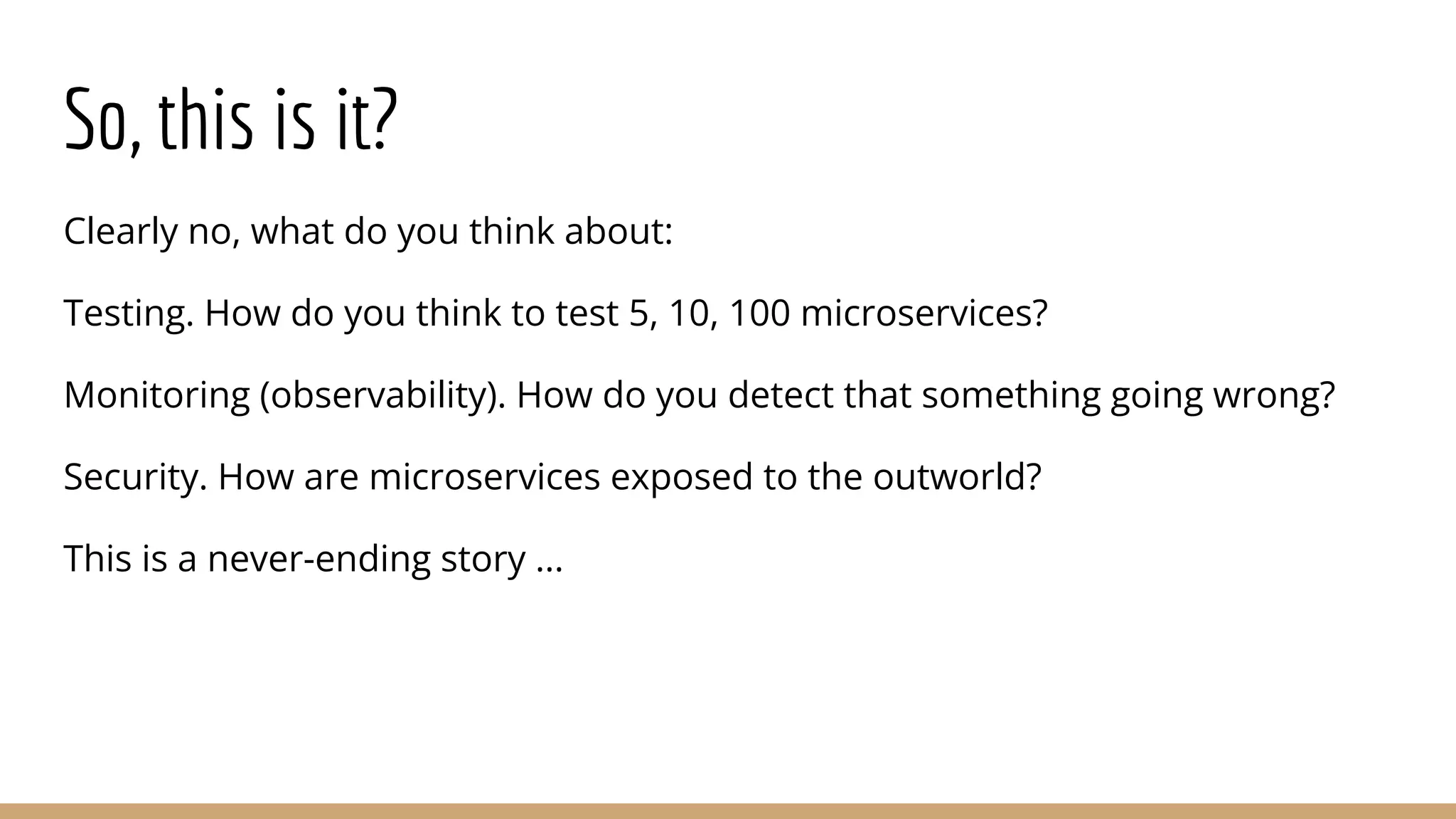 So, this is it?
Clearly no, what do you think about:
Testing. How do you think to test 5, 10, 100 microservices?
Monitoring (observability). How do you detect that something going wrong?
Security. How are microservices exposed to the outworld?
This is a never-ending story ...
 