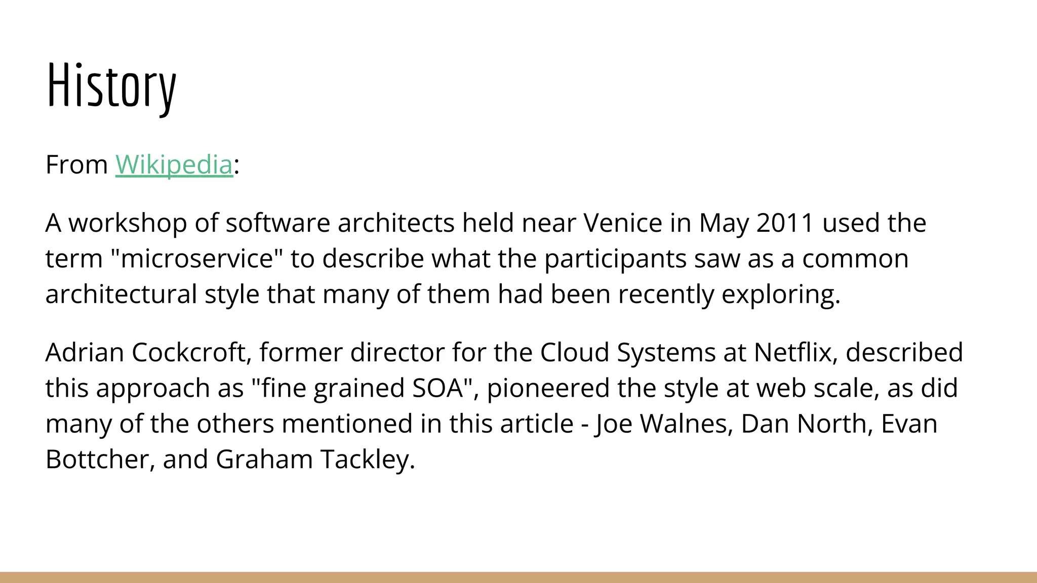 History
From Wikipedia:
A workshop of software architects held near Venice in May 2011 used the
term "microservice" to describe what the participants saw as a common
architectural style that many of them had been recently exploring.
Adrian Cockcroft, former director for the Cloud Systems at Netﬂix, described
this approach as "ﬁne grained SOA", pioneered the style at web scale, as did
many of the others mentioned in this article - Joe Walnes, Dan North, Evan
Bottcher, and Graham Tackley.
 