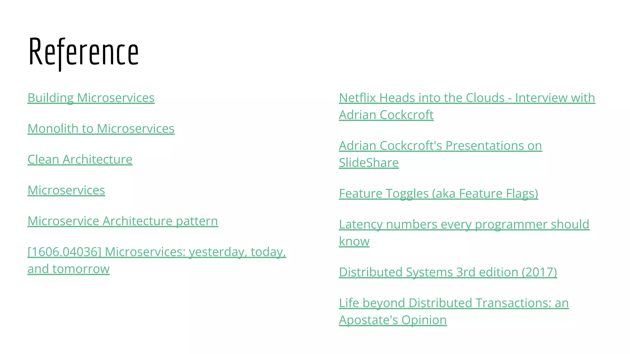 Reference
Building Microservices
Monolith to Microservices
Clean Architecture
Microservices
Microservice Architecture pattern
[1606.04036] Microservices: yesterday, today,
and tomorrow
Netﬂix Heads into the Clouds - Interview with
Adrian Cockcroft
Adrian Cockcroft's Presentations on
SlideShare
Feature Toggles (aka Feature Flags)
Latency numbers every programmer should
know
Distributed Systems 3rd edition (2017)
Life beyond Distributed Transactions: an
Apostate's Opinion
 