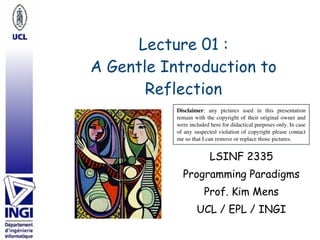 Lecture 01 : 
A Gentle Introduction to
Reflection
LSINF 2335
Programming Paradigms
Prof. Kim Mens
UCL / EPL / INGI
Disclaimer: any pictures used in this presentation
remain with the copyright of their original owner and
were included here for didactical purposes only. In case
of any suspected violation of copyright please contact
me so that I can remove or replace those pictures.
 