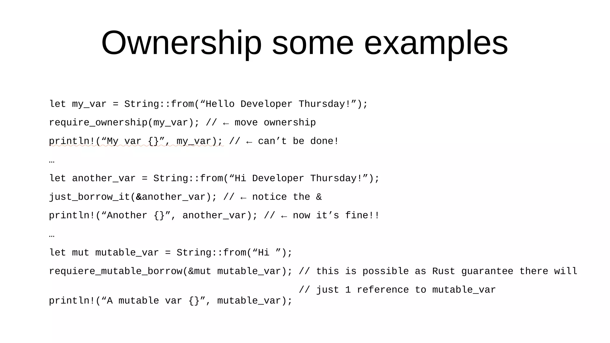 Ownership some examples
let my_var = String::from(“Hello Developer Thursday!”);
require_ownership(my_var); // ← move ownership
println!(“My var {}”, my_var); // ← can’t be done!
…
let another_var = String::from(“Hi Developer Thursday!”);
just_borrow_it(&another_var); // ← notice the &
println!(“Another {}”, another_var); // ← now it’s fine!!
…
let mut mutable_var = String::from(“Hi ”);
requiere_mutable_borrow(&mut mutable_var); // this is possible as Rust guarantee there will
// just 1 reference to mutable_var
println!(“A mutable var {}”, mutable_var);
 