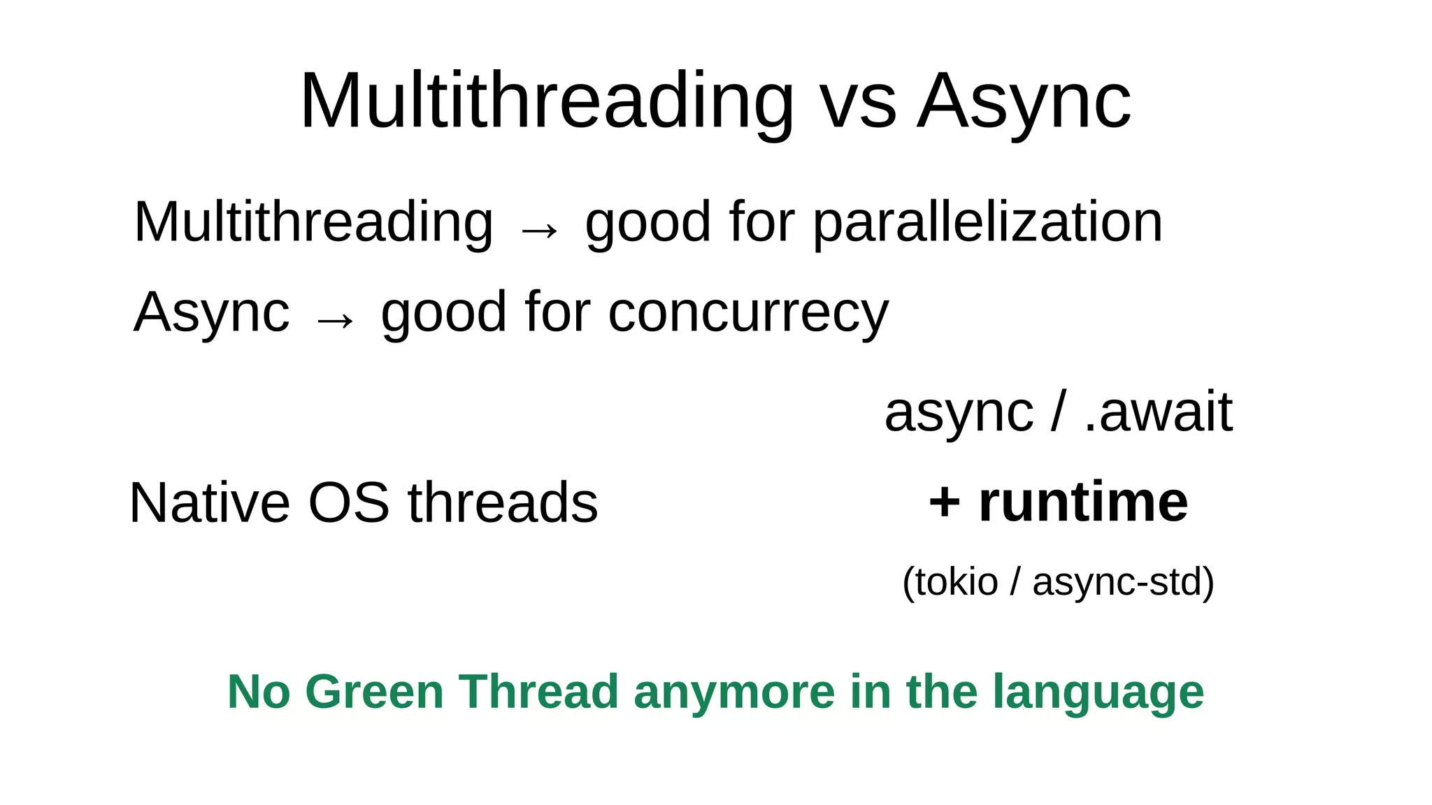 Multithreading vs Async
Multithreading → good for parallelization
Async → good for concurrecy
Native OS threads
async / .await
+ runtime
(tokio / async-std)
No Green Thread anymore in the language
 