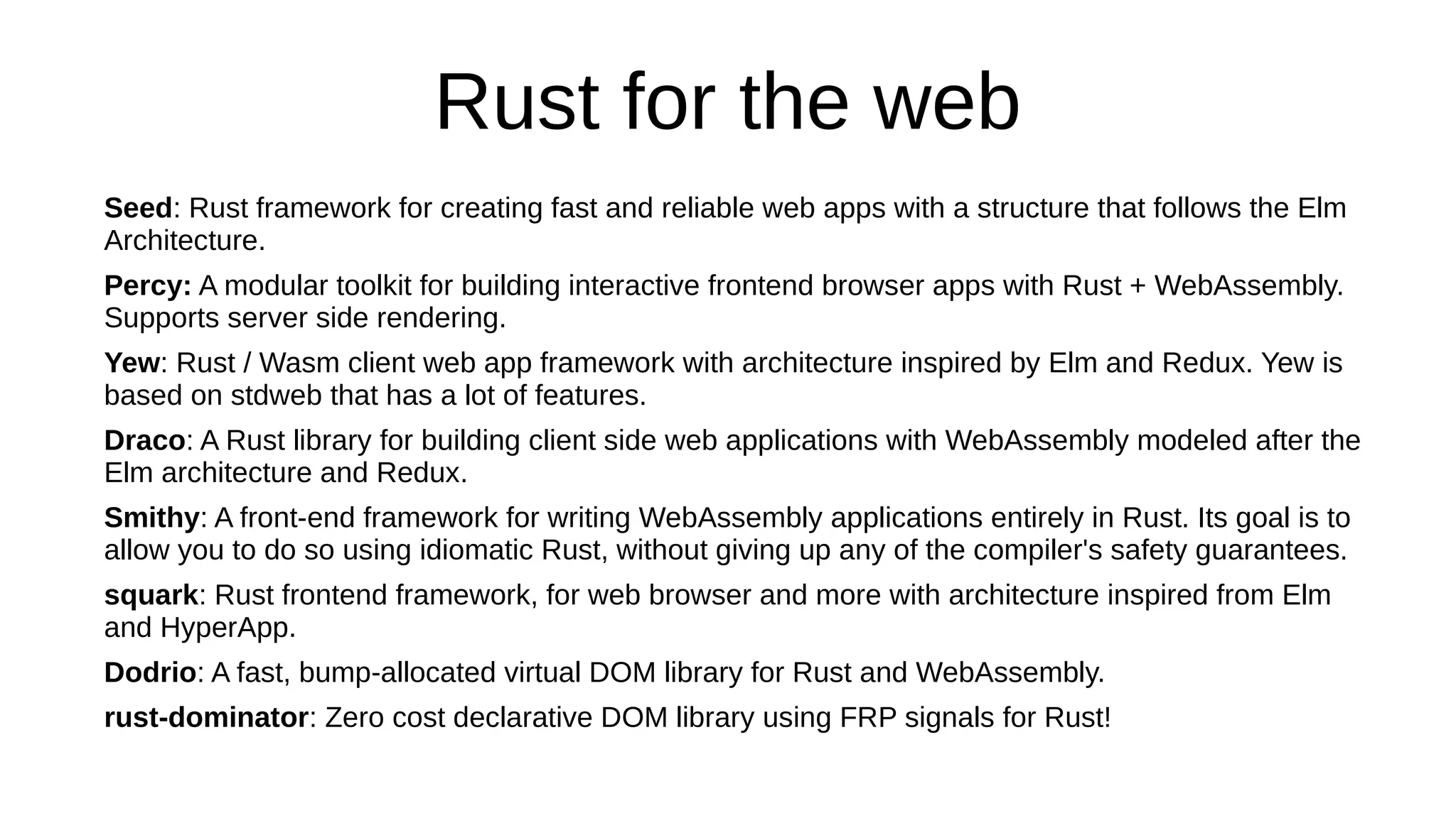 Rust for the web
Seed: Rust framework for creating fast and reliable web apps with a structure that follows the Elm
Architecture.
Percy: A modular toolkit for building interactive frontend browser apps with Rust + WebAssembly.
Supports server side rendering.
Yew: Rust / Wasm client web app framework with architecture inspired by Elm and Redux. Yew is
based on stdweb that has a lot of features.
Draco: A Rust library for building client side web applications with WebAssembly modeled after the
Elm architecture and Redux.
Smithy: A front-end framework for writing WebAssembly applications entirely in Rust. Its goal is to
allow you to do so using idiomatic Rust, without giving up any of the compiler's safety guarantees.
squark: Rust frontend framework, for web browser and more with architecture inspired from Elm
and HyperApp.
Dodrio: A fast, bump-allocated virtual DOM library for Rust and WebAssembly.
rust-dominator: Zero cost declarative DOM library using FRP signals for Rust!
 