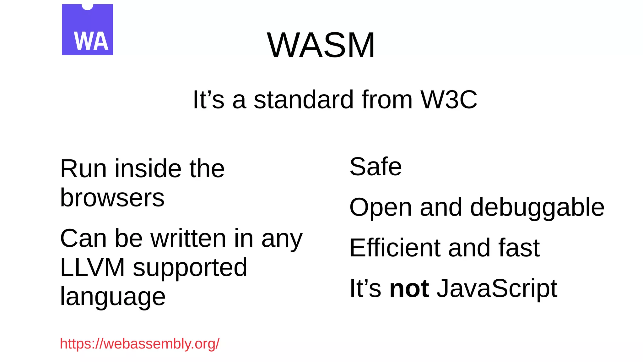 WASM
It’s a standard from W3C
Run inside the
browsers
Can be written in any
LLVM supported
language
Safe
Open and debuggable
Efficient and fast
It’s not JavaScript
https://webassembly.org/
 