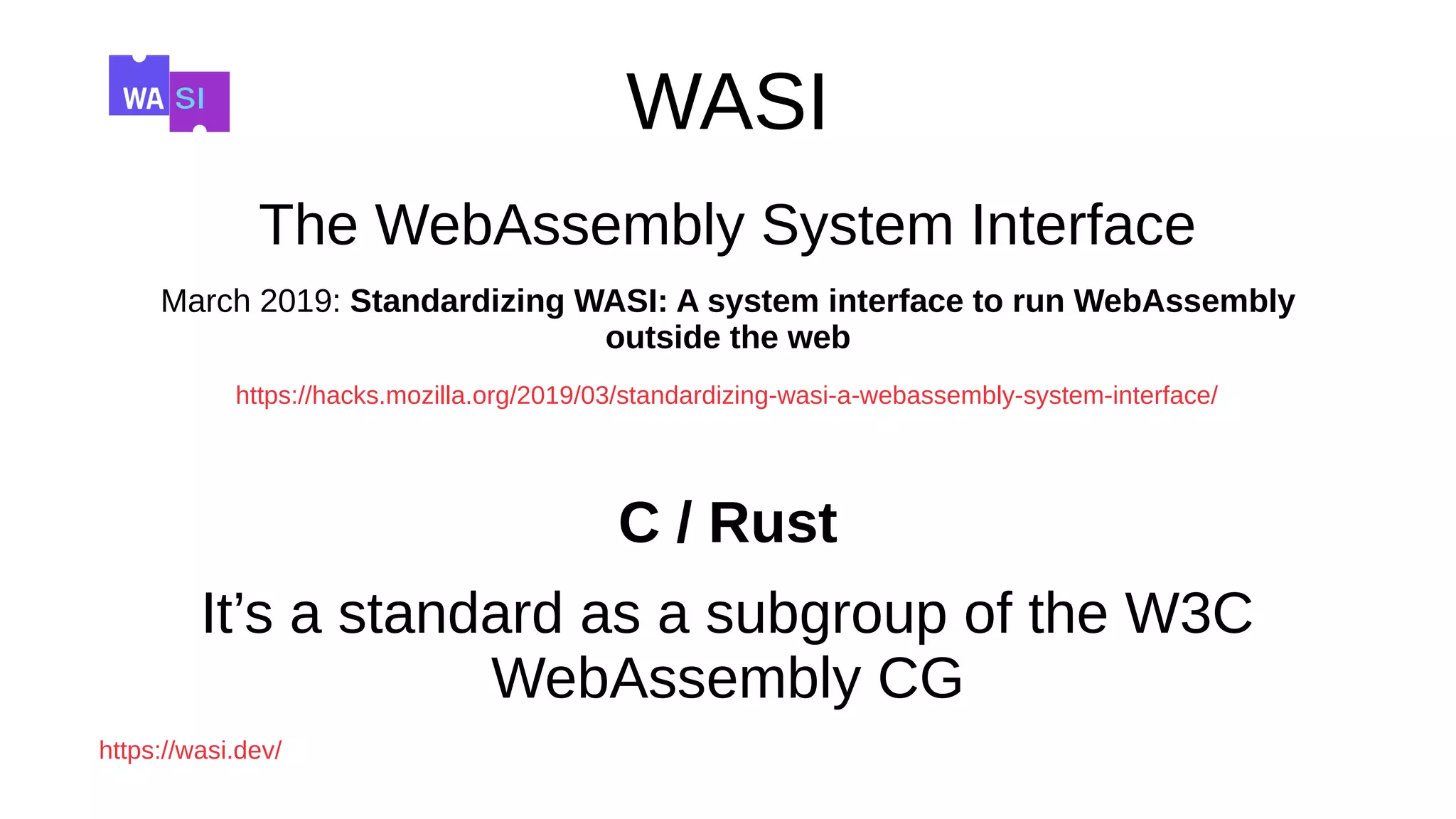 WASI
The WebAssembly System Interface
March 2019: Standardizing WASI: A system interface to run WebAssembly
outside the web
https://hacks.mozilla.org/2019/03/standardizing-wasi-a-webassembly-system-interface/
C / Rust
It’s a standard as a subgroup of the W3C
WebAssembly CG
https://wasi.dev/
 