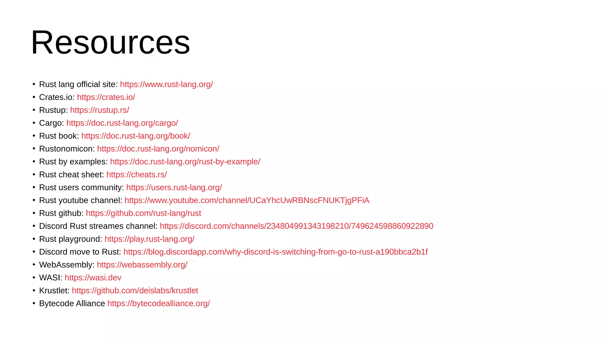 Resources
●
Rust lang official site: https://www.rust-lang.org/
●
Crates.io: https://crates.io/
●
Rustup: https://rustup.rs/
●
Cargo: https://doc.rust-lang.org/cargo/
●
Rust book: https://doc.rust-lang.org/book/
●
Rustonomicon: https://doc.rust-lang.org/nomicon/
●
Rust by examples: https://doc.rust-lang.org/rust-by-example/
●
Rust cheat sheet: https://cheats.rs/
●
Rust users community: https://users.rust-lang.org/
●
Rust youtube channel: https://www.youtube.com/channel/UCaYhcUwRBNscFNUKTjgPFiA
●
Rust github: https://github.com/rust-lang/rust
●
Discord Rust streames channel: https://discord.com/channels/234804991343198210/749624598860922890
●
Rust playground: https://play.rust-lang.org/
●
Discord move to Rust: https://blog.discordapp.com/why-discord-is-switching-from-go-to-rust-a190bbca2b1f
●
WebAssembly: https://webassembly.org/
●
WASI: https://wasi.dev
●
Krustlet: https://github.com/deislabs/krustlet
●
Bytecode Alliance https://bytecodealliance.org/
 