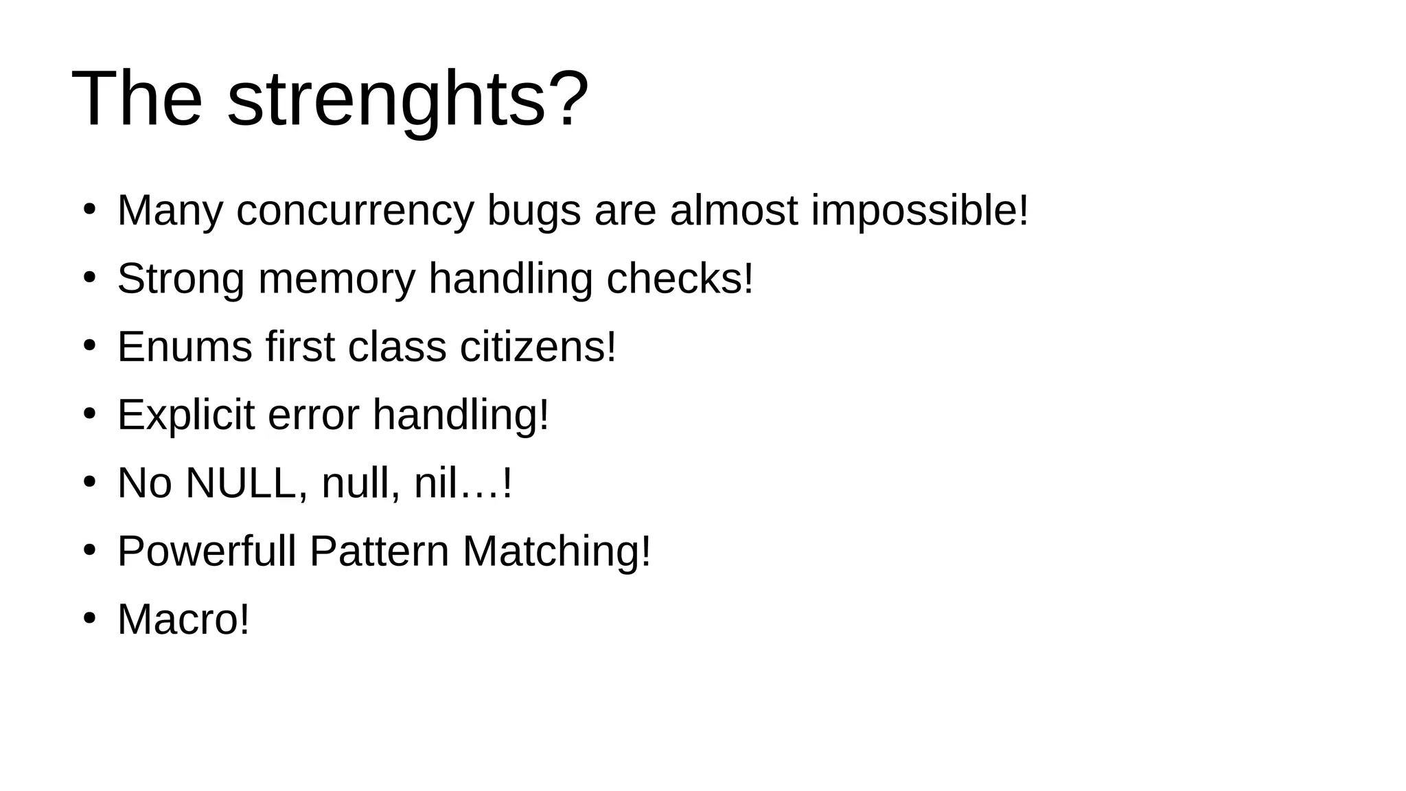 The strenghts?
●
Many concurrency bugs are almost impossible!
●
Strong memory handling checks!
●
Enums first class citizens!
●
Explicit error handling!
●
No NULL, null, nil…!
●
Powerfull Pattern Matching!
●
Macro!
 