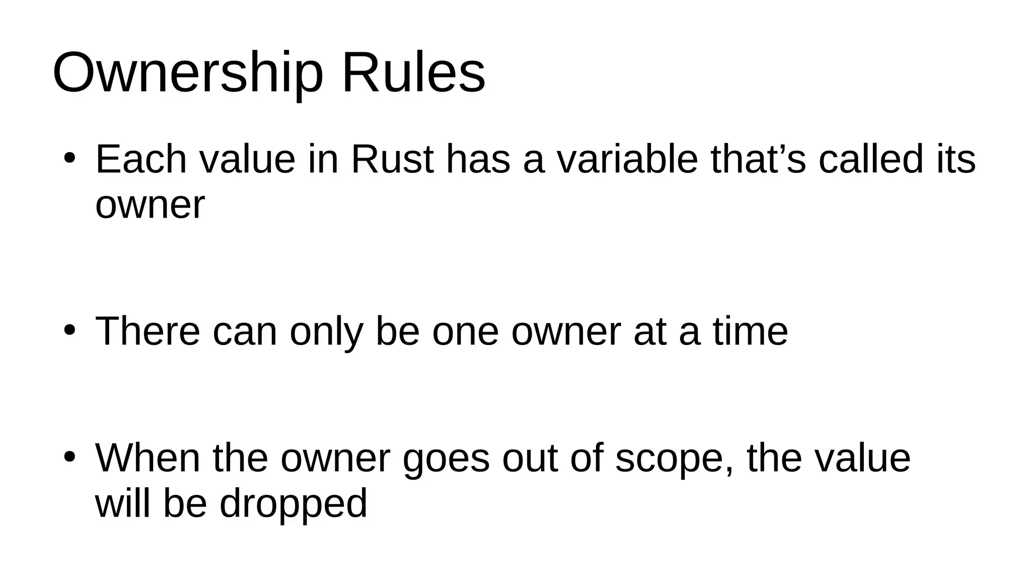 Ownership Rules
●
Each value in Rust has a variable that’s called its
owner
●
There can only be one owner at a time
●
When the owner goes out of scope, the value
will be dropped
 
