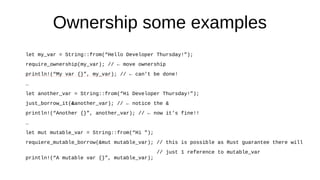 Ownership some examples
let my_var = String::from(“Hello Developer Thursday!”);
require_ownership(my_var); // ← move ownership
println!(“My var {}”, my_var); // ← can’t be done!
…
let another_var = String::from(“Hi Developer Thursday!”);
just_borrow_it(&another_var); // ← notice the &
println!(“Another {}”, another_var); // ← now it’s fine!!
…
let mut mutable_var = String::from(“Hi ”);
requiere_mutable_borrow(&mut mutable_var); // this is possible as Rust guarantee there will
// just 1 reference to mutable_var
println!(“A mutable var {}”, mutable_var);
 