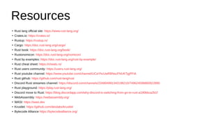 Resources
●
Rust lang official site: https://www.rust-lang.org/
●
Crates.io: https://crates.io/
●
Rustup: https://rustup.rs/
●
Cargo: https://doc.rust-lang.org/cargo/
●
Rust book: https://doc.rust-lang.org/book/
●
Rustonomicon: https://doc.rust-lang.org/nomicon/
●
Rust by examples: https://doc.rust-lang.org/rust-by-example/
●
Rust cheat sheet: https://cheats.rs/
●
Rust users community: https://users.rust-lang.org/
●
Rust youtube channel: https://www.youtube.com/channel/UCaYhcUwRBNscFNUKTjgPFiA
●
Rust github: https://github.com/rust-lang/rust
●
Discord Rust streames channel: https://discord.com/channels/234804991343198210/749624598860922890
●
Rust playground: https://play.rust-lang.org/
●
Discord move to Rust: https://blog.discordapp.com/why-discord-is-switching-from-go-to-rust-a190bbca2b1f
●
WebAssembly: https://webassembly.org/
●
WASI: https://wasi.dev
●
Krustlet: https://github.com/deislabs/krustlet
●
Bytecode Alliance https://bytecodealliance.org/
 