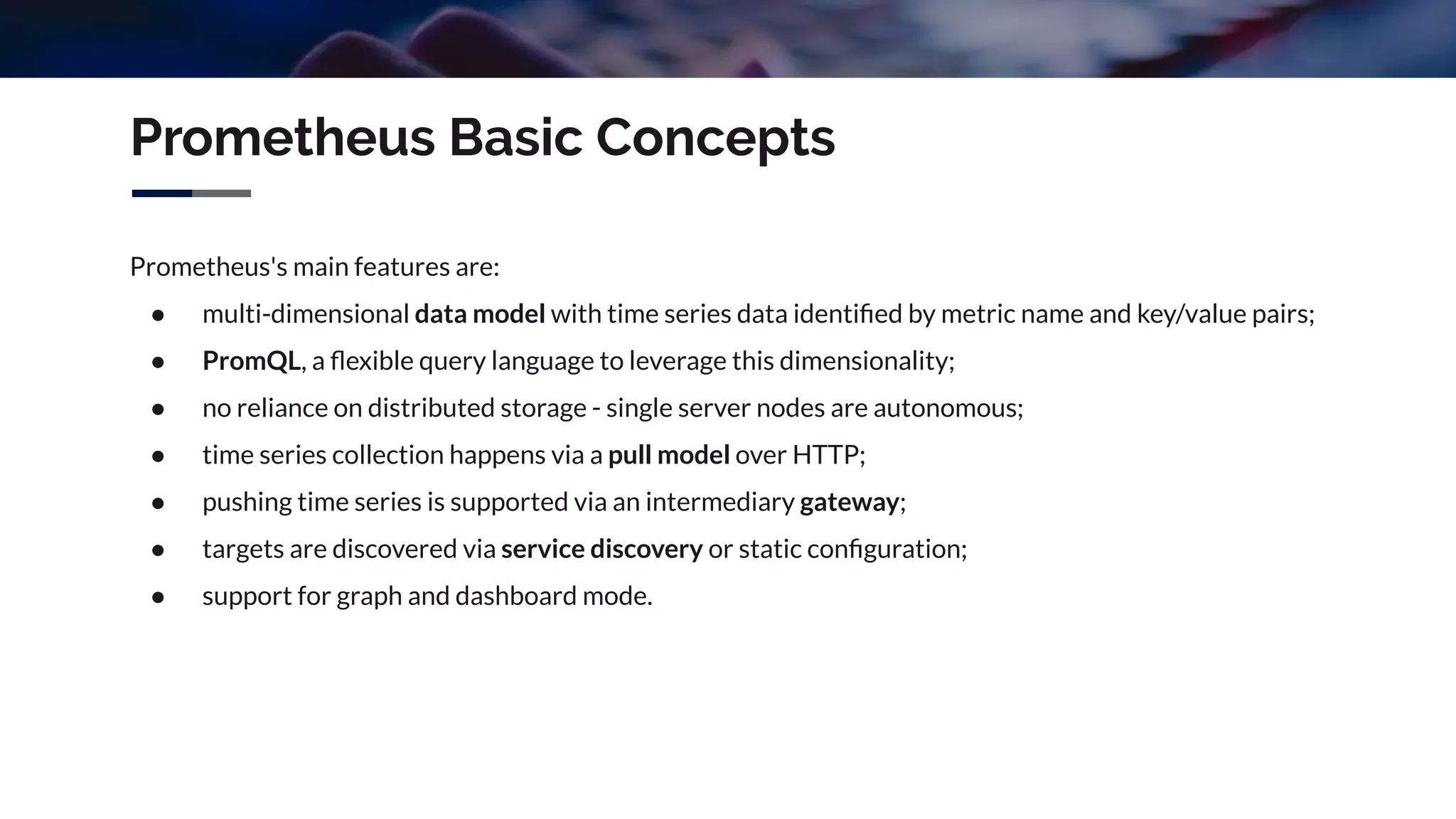 Prometheus's main features are:
● multi-dimensional data model with time series data identiﬁed by metric name and key/value pairs;
● PromQL, a ﬂexible query language to leverage this dimensionality;
● no reliance on distributed storage - single server nodes are autonomous;
● time series collection happens via a pull model over HTTP;
● pushing time series is supported via an intermediary gateway;
● targets are discovered via service discovery or static conﬁguration;
● support for graph and dashboard mode.
Prometheus Basic Concepts
 