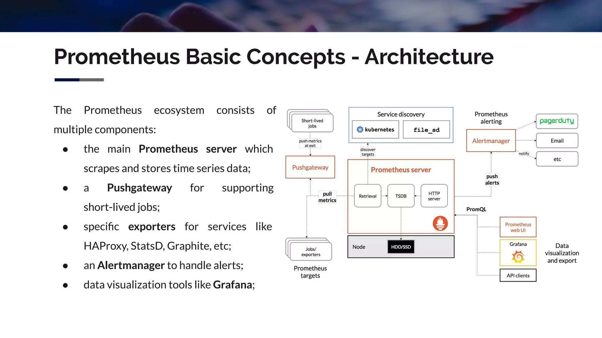 Prometheus Basic Concepts - Architecture
The Prometheus ecosystem consists of
multiple components:
● the main Prometheus server which
scrapes and stores time series data;
● a Pushgateway for supporting
short-lived jobs;
● speciﬁc exporters for services like
HAProxy, StatsD, Graphite, etc;
● an Alertmanager to handle alerts;
● data visualization tools like Grafana;
 