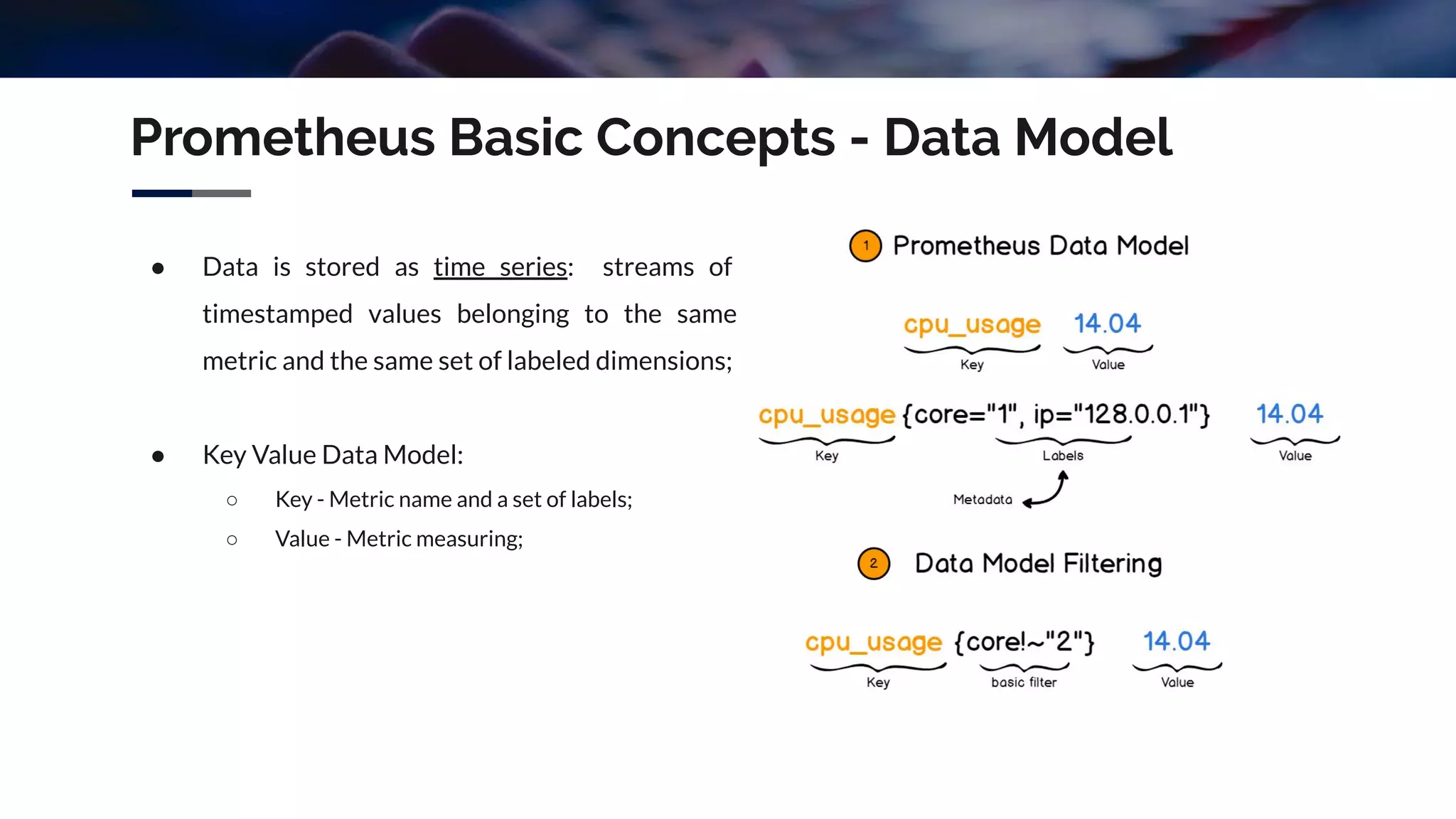 Prometheus Basic Concepts - Data Model
● Data is stored as time series: streams of
timestamped values belonging to the same
metric and the same set of labeled dimensions;
● Key Value Data Model:
○ Key - Metric name and a set of labels;
○ Value - Metric measuring;
 