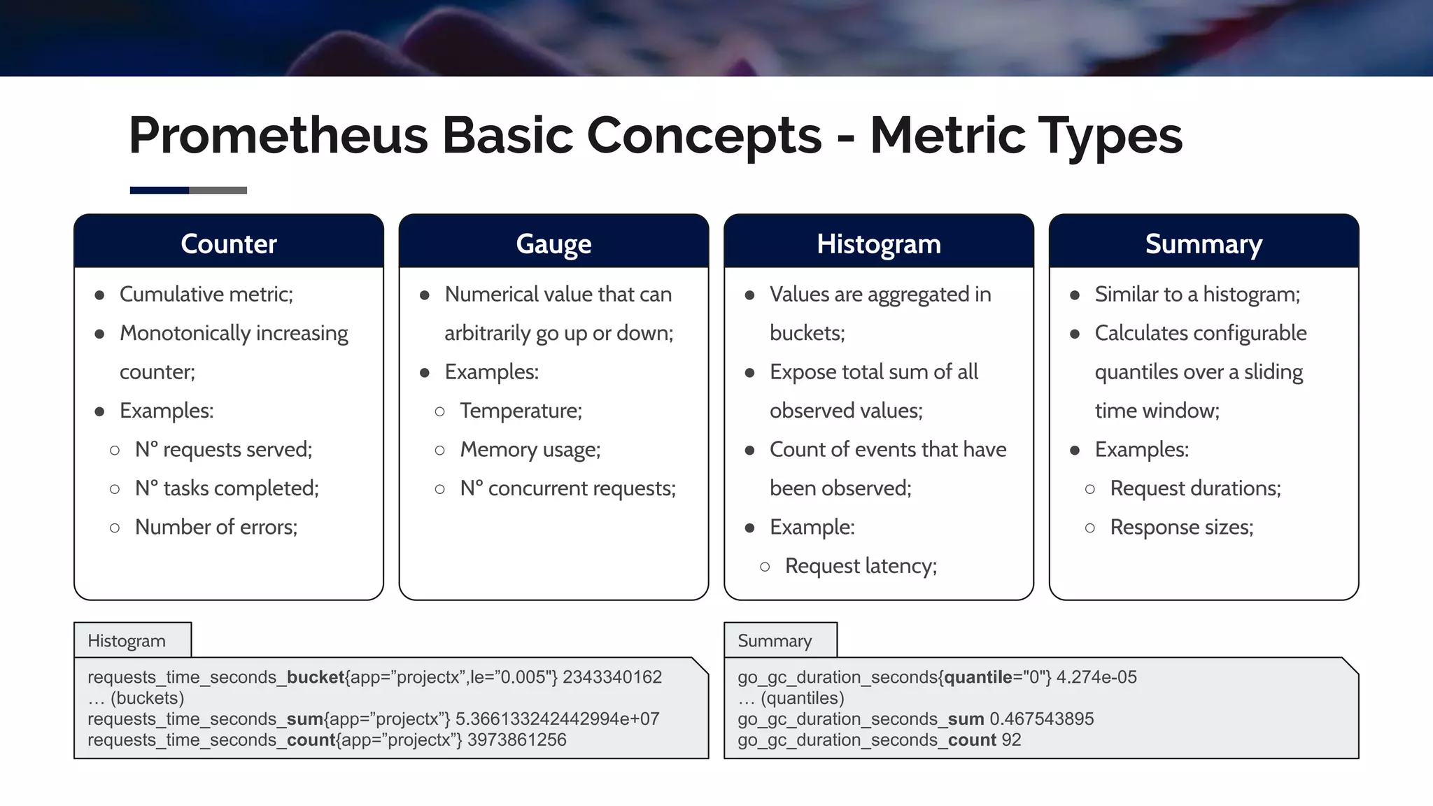 Prometheus Basic Concepts - Metric Types
Counter
● Cumulative metric;
● Monotonically increasing
counter;
● Examples:
○ Nº requests served;
○ Nº tasks completed;
○ Number of errors;
Gauge
● Numerical value that can
arbitrarily go up or down;
● Examples:
○ Temperature;
○ Memory usage;
○ Nº concurrent requests;
Histogram
● Values are aggregated in
buckets;
● Expose total sum of all
observed values;
● Count of events that have
been observed;
● Example:
○ Request latency;
Summary
● Similar to a histogram;
● Calculates configurable
quantiles over a sliding
time window;
● Examples:
○ Request durations;
○ Response sizes;
requests_time_seconds_bucket{app=”projectx”,le=”0.005"} 2343340162
… (buckets)
requests_time_seconds_sum{app=”projectx”} 5.366133242442994e+07
requests_time_seconds_count{app=”projectx”} 3973861256
go_gc_duration_seconds{quantile="0"} 4.274e-05
… (quantiles)
go_gc_duration_seconds_sum 0.467543895
go_gc_duration_seconds_count 92
Histogram Summary
 