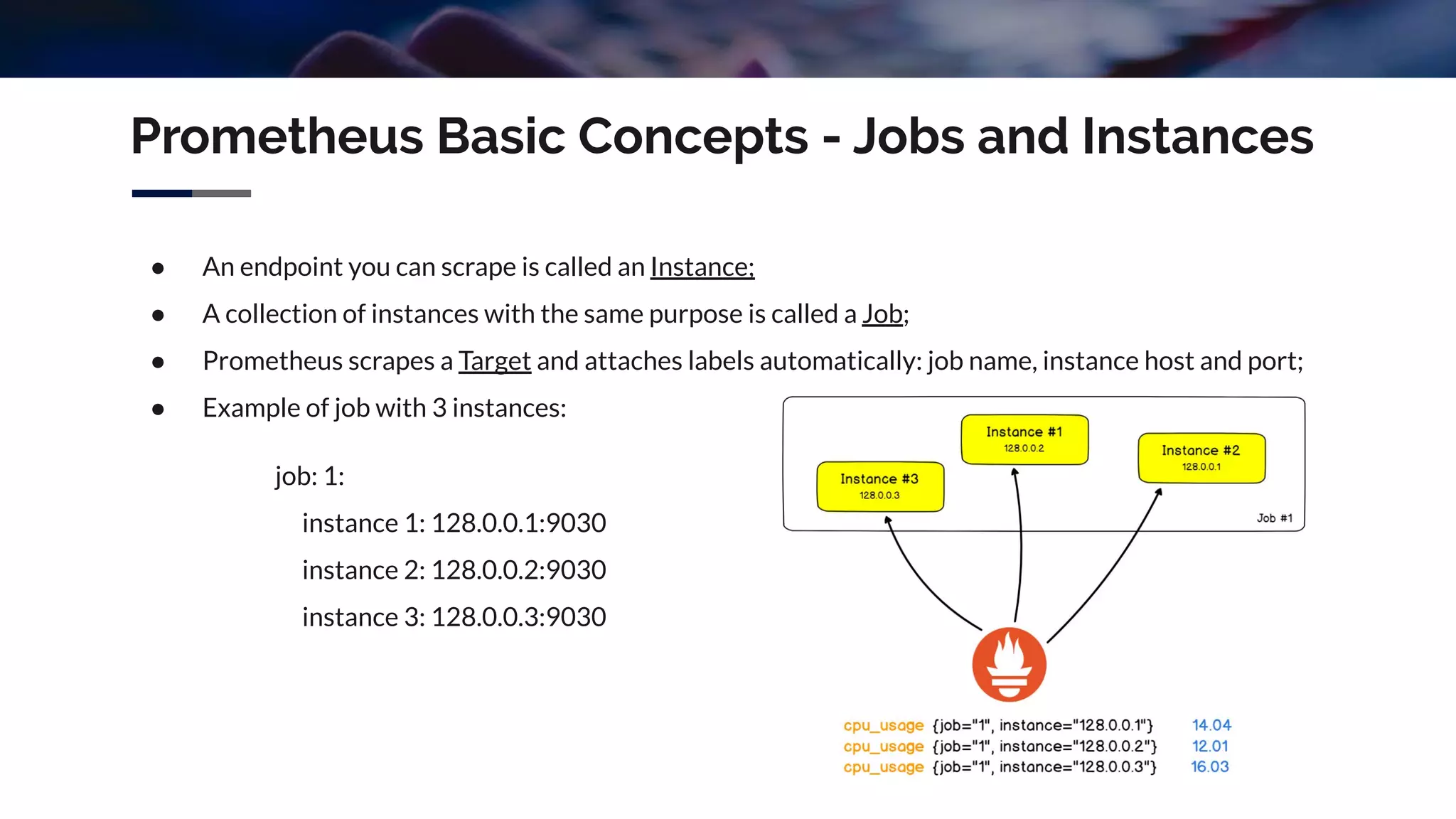 Prometheus Basic Concepts - Jobs and Instances
● An endpoint you can scrape is called an Instance;
● A collection of instances with the same purpose is called a Job;
● Prometheus scrapes a Target and attaches labels automatically: job name, instance host and port;
● Example of job with 3 instances:
job: 1:
instance 1: 128.0.0.1:9030
instance 2: 128.0.0.2:9030
instance 3: 128.0.0.3:9030
 