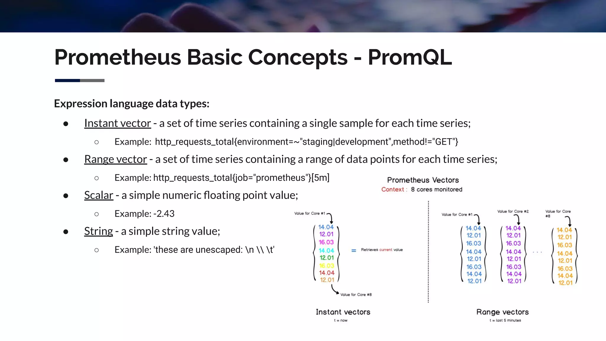 Prometheus Basic Concepts - PromQL
Expression language data types:
● Instant vector - a set of time series containing a single sample for each time series;
○ Example: http_requests_total{environment=~"staging|development",method!="GET"}
● Range vector - a set of time series containing a range of data points for each time series;
○ Example: http_requests_total{job="prometheus"}[5m]
● Scalar - a simple numeric ﬂoating point value;
○ Example: -2.43
● String - a simple string value;
○ Example: 'these are unescaped: n  t'
 