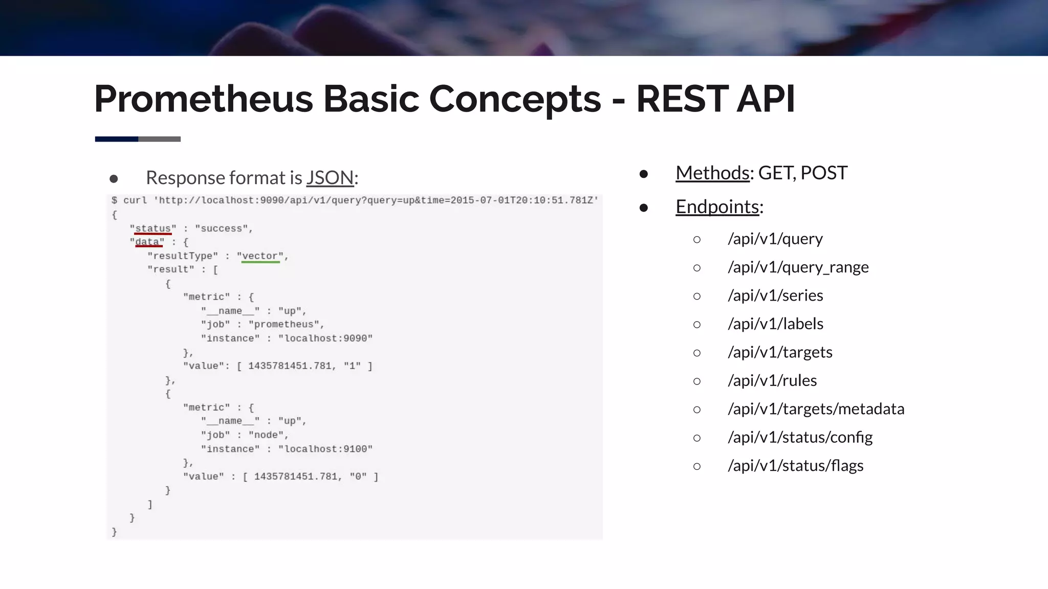 Prometheus Basic Concepts - REST API
● Response format is JSON: ● Methods: GET, POST
● Endpoints:
○ /api/v1/query
○ /api/v1/query_range
○ /api/v1/series
○ /api/v1/labels
○ /api/v1/targets
○ /api/v1/rules
○ /api/v1/targets/metadata
○ /api/v1/status/conﬁg
○ /api/v1/status/ﬂags
 