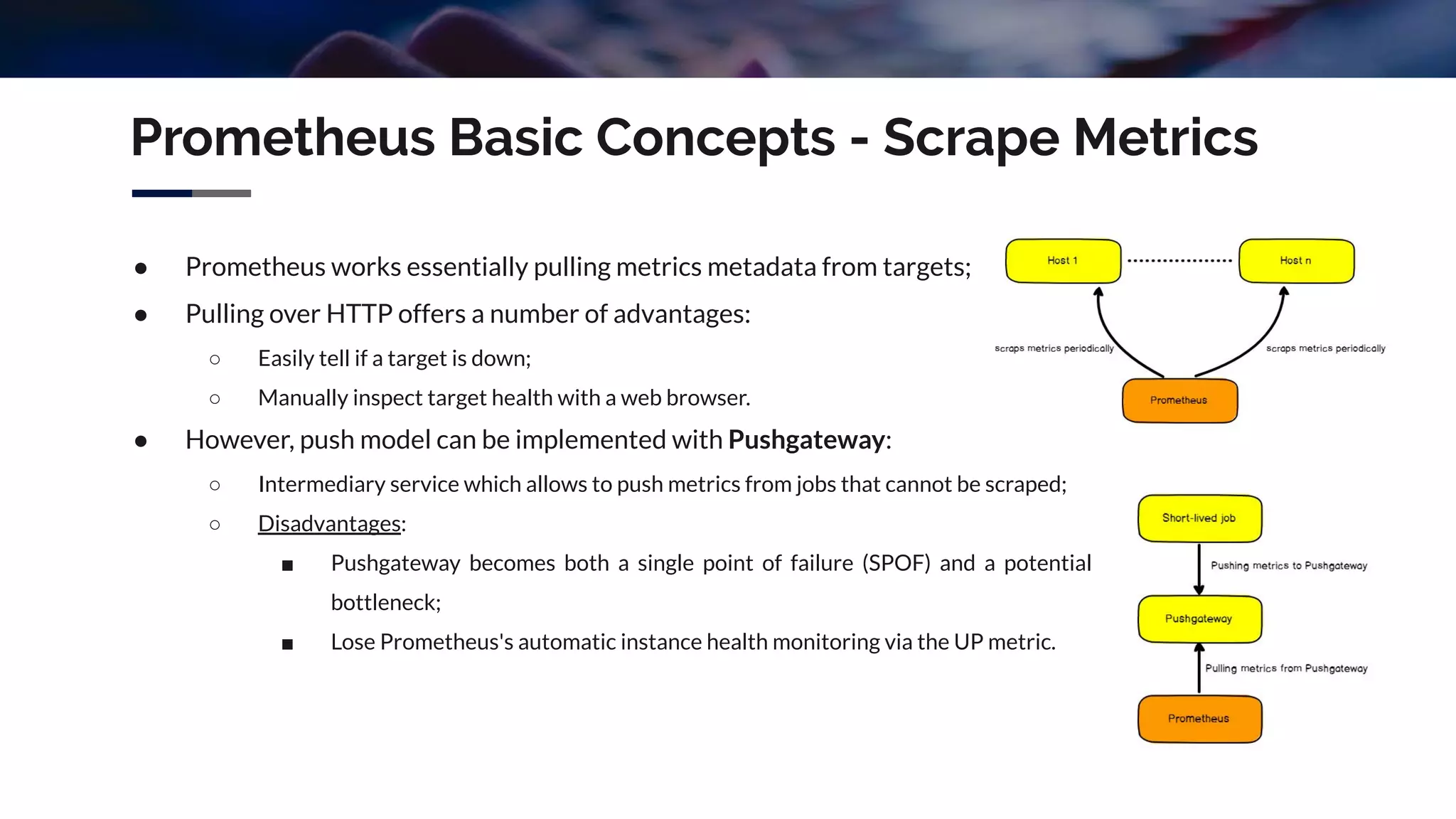 Prometheus Basic Concepts - Scrape Metrics
● Prometheus works essentially pulling metrics metadata from targets;
● Pulling over HTTP offers a number of advantages:
○ Easily tell if a target is down;
○ Manually inspect target health with a web browser.
● However, push model can be implemented with Pushgateway:
○ Intermediary service which allows to push metrics from jobs that cannot be scraped;
○ Disadvantages:
■ Pushgateway becomes both a single point of failure (SPOF) and a potential
bottleneck;
■ Lose Prometheus's automatic instance health monitoring via the UP metric.
 