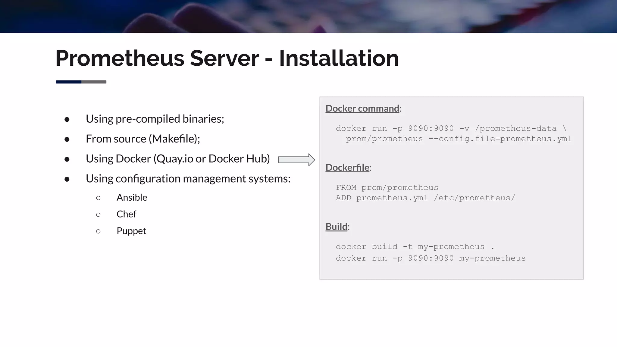 Prometheus Server - Installation
● Using pre-compiled binaries;
● From source (Makeﬁle);
● Using Docker (Quay.io or Docker Hub)
● Using conﬁguration management systems:
○ Ansible
○ Chef
○ Puppet
Docker command:
docker run -p 9090:9090 -v /prometheus-data 
prom/prometheus --config.file=prometheus.yml
Dockerﬁle:
FROM prom/prometheus
ADD prometheus.yml /etc/prometheus/
Build:
docker build -t my-prometheus .
docker run -p 9090:9090 my-prometheus
 