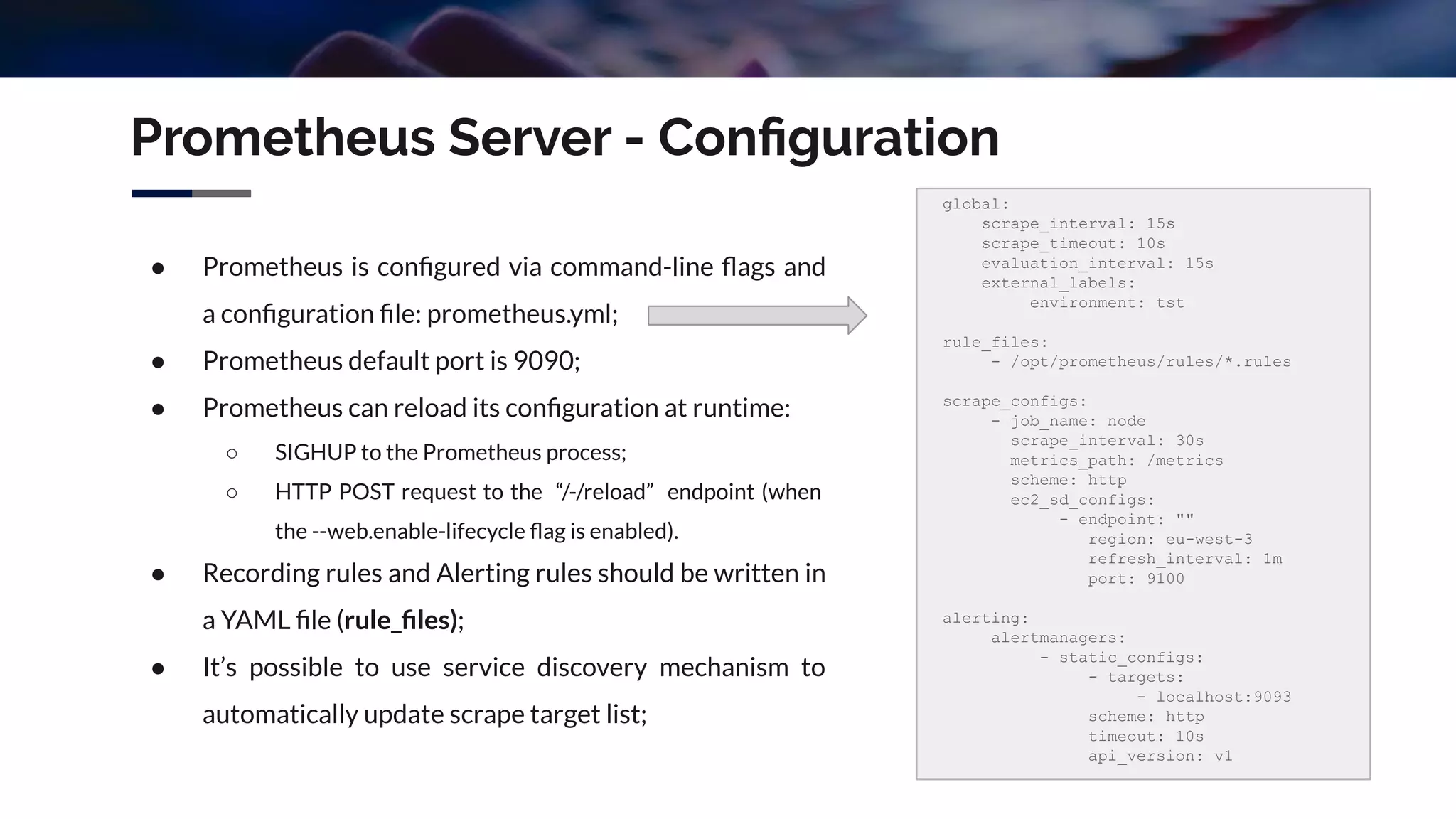 Prometheus Server - Conﬁguration
● Prometheus is conﬁgured via command-line ﬂags and
a conﬁguration ﬁle: prometheus.yml;
● Prometheus default port is 9090;
● Prometheus can reload its conﬁguration at runtime:
○ SIGHUP to the Prometheus process;
○ HTTP POST request to the “/-/reload” endpoint (when
the --web.enable-lifecycle ﬂag is enabled).
● Recording rules and Alerting rules should be written in
a YAML ﬁle (rule_ﬁles);
● It’s possible to use service discovery mechanism to
automatically update scrape target list;
global:
scrape_interval: 15s
scrape_timeout: 10s
evaluation_interval: 15s
external_labels:
environment: tst
rule_files:
- /opt/prometheus/rules/*.rules
scrape_configs:
- job_name: node
scrape_interval: 30s
metrics_path: /metrics
scheme: http
ec2_sd_configs:
- endpoint: ""
region: eu-west-3
refresh_interval: 1m
port: 9100
alerting:
alertmanagers:
- static_configs:
- targets:
- localhost:9093
scheme: http
timeout: 10s
api_version: v1
 