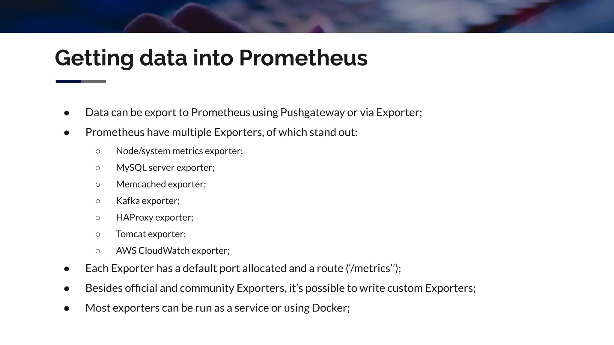 Getting data into Prometheus
● Data can be export to Prometheus using Pushgateway or via Exporter;
● Prometheus have multiple Exporters, of which stand out:
○ Node/system metrics exporter;
○ MySQL server exporter;
○ Memcached exporter;
○ Kafka exporter;
○ HAProxy exporter;
○ Tomcat exporter;
○ AWS CloudWatch exporter;
● Each Exporter has a default port allocated and a route (‘/metrics’’);
● Besides ofﬁcial and community Exporters, it’s possible to write custom Exporters;
● Most exporters can be run as a service or using Docker;
 