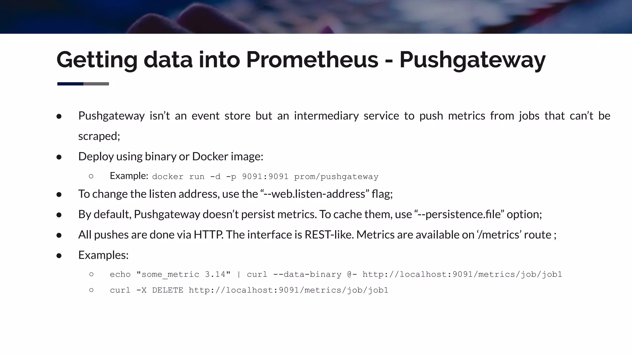 ● Pushgateway isn’t an event store but an intermediary service to push metrics from jobs that can’t be
scraped;
● Deploy using binary or Docker image:
○ Example: docker run -d -p 9091:9091 prom/pushgateway
● To change the listen address, use the “--web.listen-address” ﬂag;
● By default, Pushgateway doesn’t persist metrics. To cache them, use “--persistence.ﬁle” option;
● All pushes are done via HTTP. The interface is REST-like. Metrics are available on ‘/metrics’ route ;
● Examples:
○ echo "some_metric 3.14" | curl --data-binary @- http://localhost:9091/metrics/job/job1
○ curl -X DELETE http://localhost:9091/metrics/job/job1
Getting data into Prometheus - Pushgateway
 