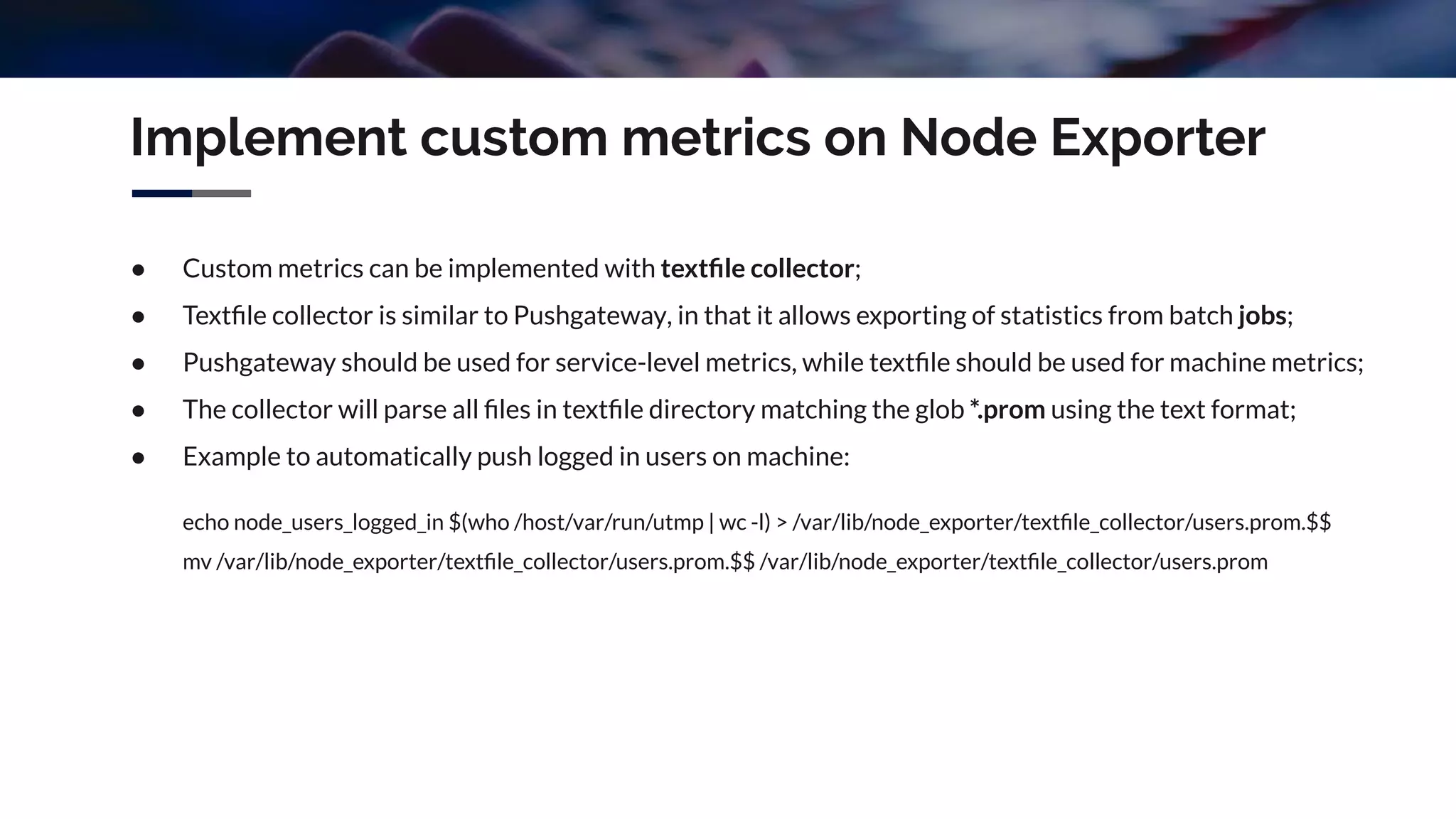 Implement custom metrics on Node Exporter
● Custom metrics can be implemented with textﬁle collector;
● Textﬁle collector is similar to Pushgateway, in that it allows exporting of statistics from batch jobs;
● Pushgateway should be used for service-level metrics, while textﬁle should be used for machine metrics;
● The collector will parse all ﬁles in textﬁle directory matching the glob *.prom using the text format;
● Example to automatically push logged in users on machine:
echo node_users_logged_in $(who /host/var/run/utmp | wc -l) > /var/lib/node_exporter/textﬁle_collector/users.prom.$$
mv /var/lib/node_exporter/textﬁle_collector/users.prom.$$ /var/lib/node_exporter/textﬁle_collector/users.prom
 
