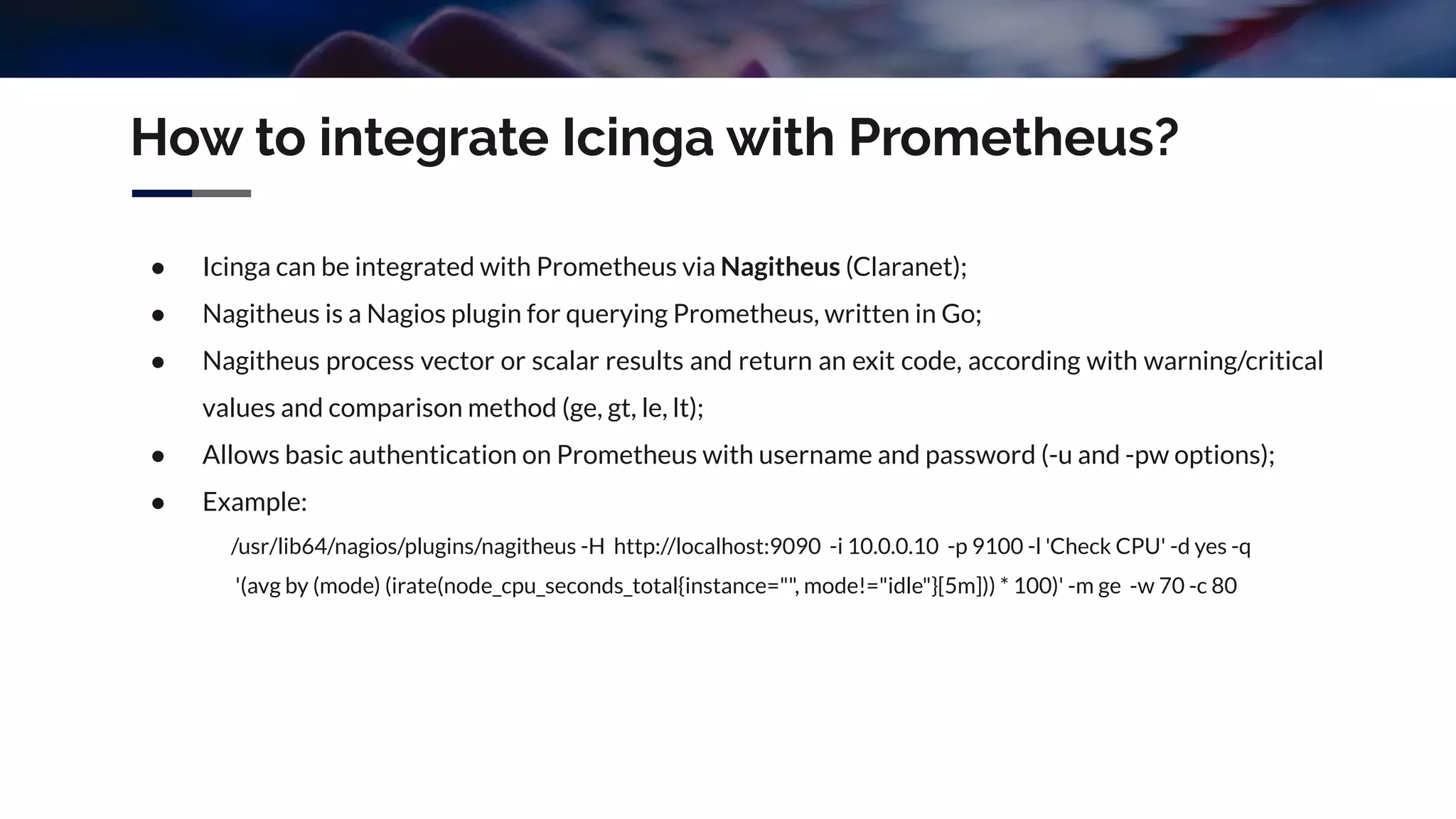 How to integrate Icinga with Prometheus?
● Icinga can be integrated with Prometheus via Nagitheus (Claranet);
● Nagitheus is a Nagios plugin for querying Prometheus, written in Go;
● Nagitheus process vector or scalar results and return an exit code, according with warning/critical
values and comparison method (ge, gt, le, lt);
● Allows basic authentication on Prometheus with username and password (-u and -pw options);
● Example:
/usr/lib64/nagios/plugins/nagitheus -H http://localhost:9090 -i 10.0.0.10 -p 9100 -l 'Check CPU' -d yes -q
'(avg by (mode) (irate(node_cpu_seconds_total{instance="", mode!="idle"}[5m])) * 100)' -m ge -w 70 -c 80
 