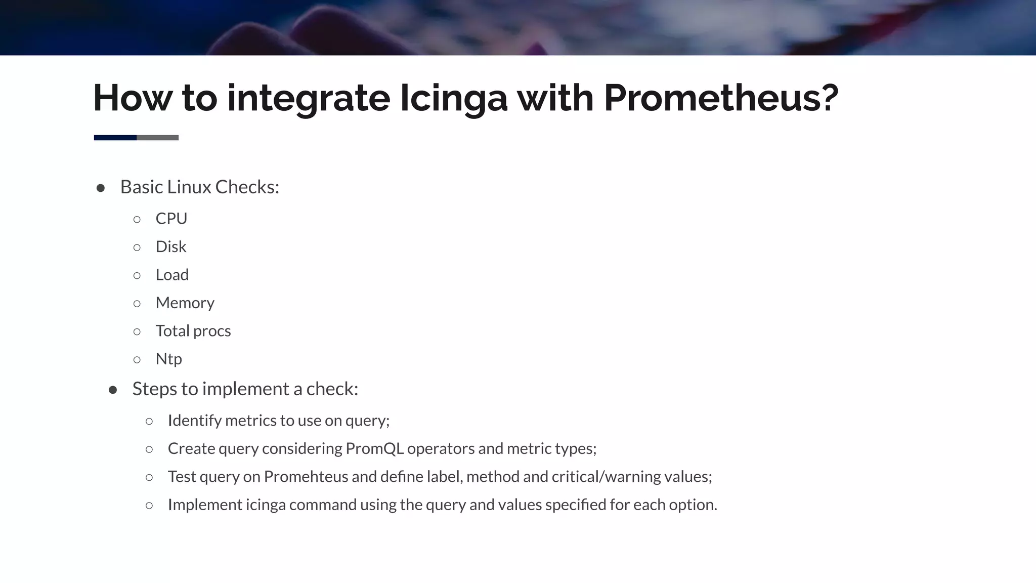 How to integrate Icinga with Prometheus?
● Basic Linux Checks:
○ CPU
○ Disk
○ Load
○ Memory
○ Total procs
○ Ntp
● Steps to implement a check:
○ Identify metrics to use on query;
○ Create query considering PromQL operators and metric types;
○ Test query on Promehteus and deﬁne label, method and critical/warning values;
○ Implement icinga command using the query and values speciﬁed for each option.
 