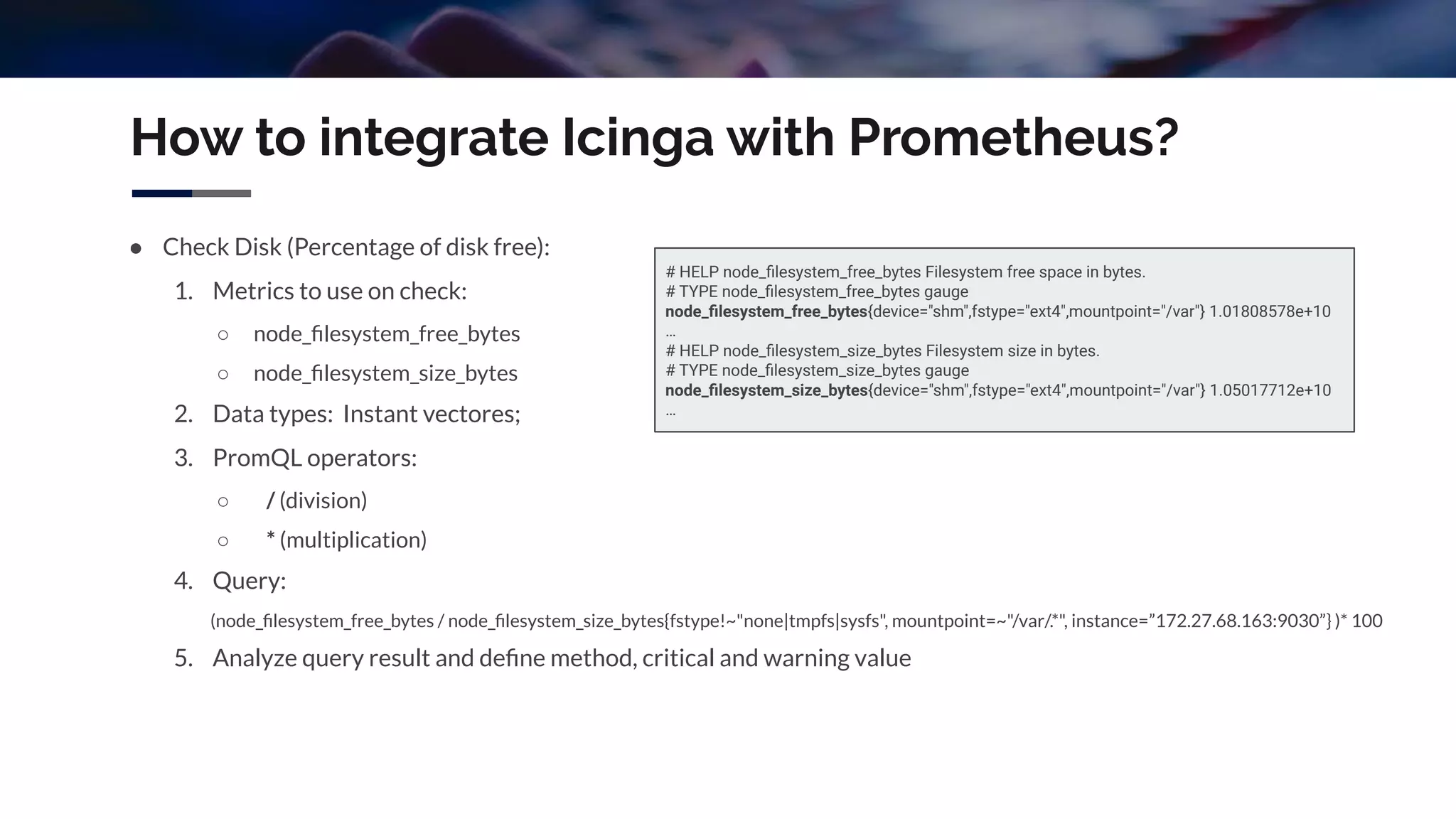 How to integrate Icinga with Prometheus?
● Check Disk (Percentage of disk free):
1. Metrics to use on check:
○ node_ﬁlesystem_free_bytes
○ node_ﬁlesystem_size_bytes
2. Data types: Instant vectores;
3. PromQL operators:
○ / (division)
○ * (multiplication)
4. Query:
(node_ﬁlesystem_free_bytes / node_ﬁlesystem_size_bytes{fstype!~"none|tmpfs|sysfs", mountpoint=~"/var/.*", instance=”172.27.68.163:9030”} )* 100
5. Analyze query result and deﬁne method, critical and warning value
# HELP node_ﬁlesystem_free_bytes Filesystem free space in bytes.
# TYPE node_ﬁlesystem_free_bytes gauge
node_ﬁlesystem_free_bytes{device="shm",fstype="ext4",mountpoint="/var"} 1.01808578e+10
…
# HELP node_ﬁlesystem_size_bytes Filesystem size in bytes.
# TYPE node_ﬁlesystem_size_bytes gauge
node_ﬁlesystem_size_bytes{device="shm",fstype="ext4",mountpoint="/var"} 1.05017712e+10
…
 