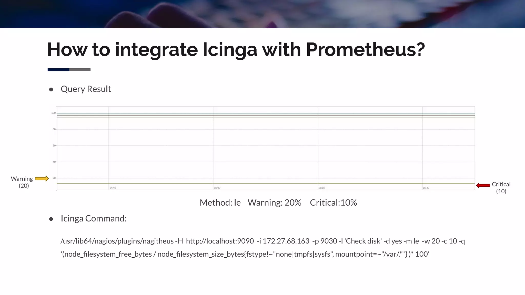 How to integrate Icinga with Prometheus?
● Query Result
Method: le Warning: 20% Critical:10%
● Icinga Command:
/usr/lib64/nagios/plugins/nagitheus -H http://localhost:9090 -i 172.27.68.163 -p 9030 -l 'Check disk' -d yes -m le -w 20 -c 10 -q
'(node_ﬁlesystem_free_bytes / node_ﬁlesystem_size_bytes{fstype!~"none|tmpfs|sysfs", mountpoint=~"/var/.*"} )* 100'
Warning
(20) Critical
(10)
 