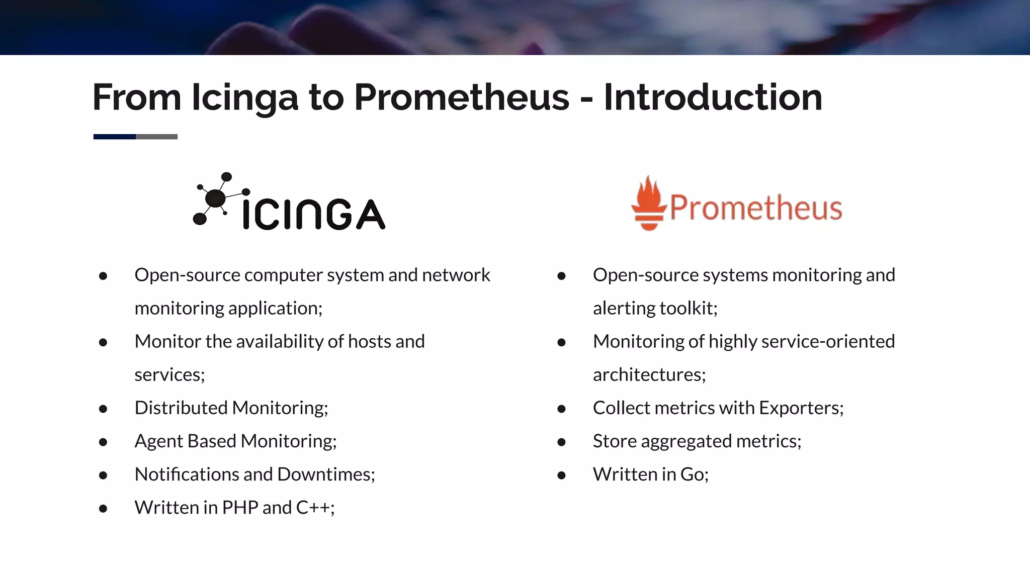 From Icinga to Prometheus - Introduction
● Open-source computer system and network
monitoring application;
● Monitor the availability of hosts and
services;
● Distributed Monitoring;
● Agent Based Monitoring;
● Notiﬁcations and Downtimes;
● Written in PHP and C++;
● Open-source systems monitoring and
alerting toolkit;
● Monitoring of highly service-oriented
architectures;
● Collect metrics with Exporters;
● Store aggregated metrics;
● Written in Go;
 