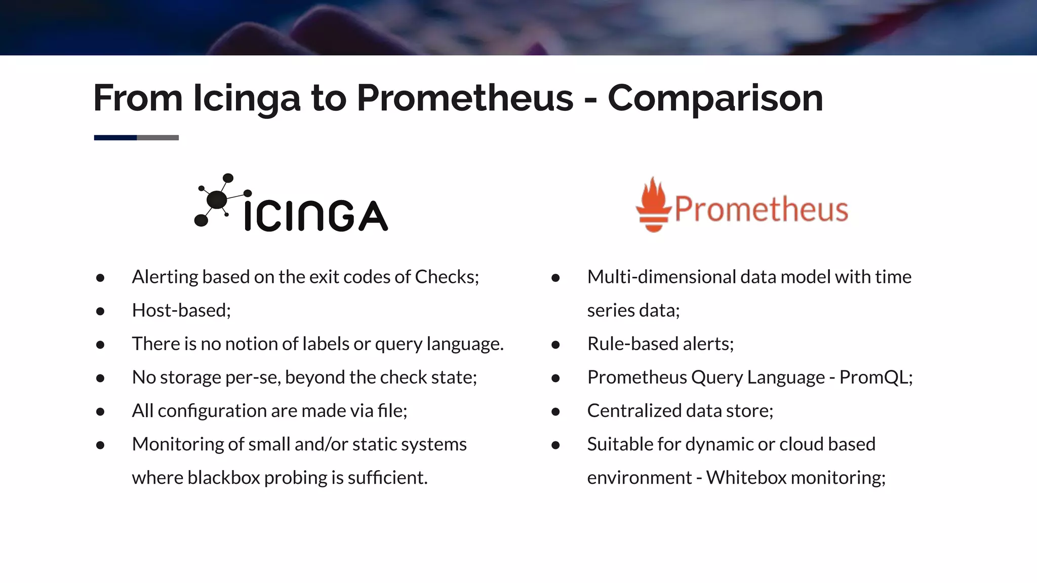 From Icinga to Prometheus - Comparison
● Alerting based on the exit codes of Checks;
● Host-based;
● There is no notion of labels or query language.
● No storage per-se, beyond the check state;
● All conﬁguration are made via ﬁle;
● Monitoring of small and/or static systems
where blackbox probing is sufﬁcient.
● Multi-dimensional data model with time
series data;
● Rule-based alerts;
● Prometheus Query Language - PromQL;
● Centralized data store;
● Suitable for dynamic or cloud based
environment - Whitebox monitoring;
 