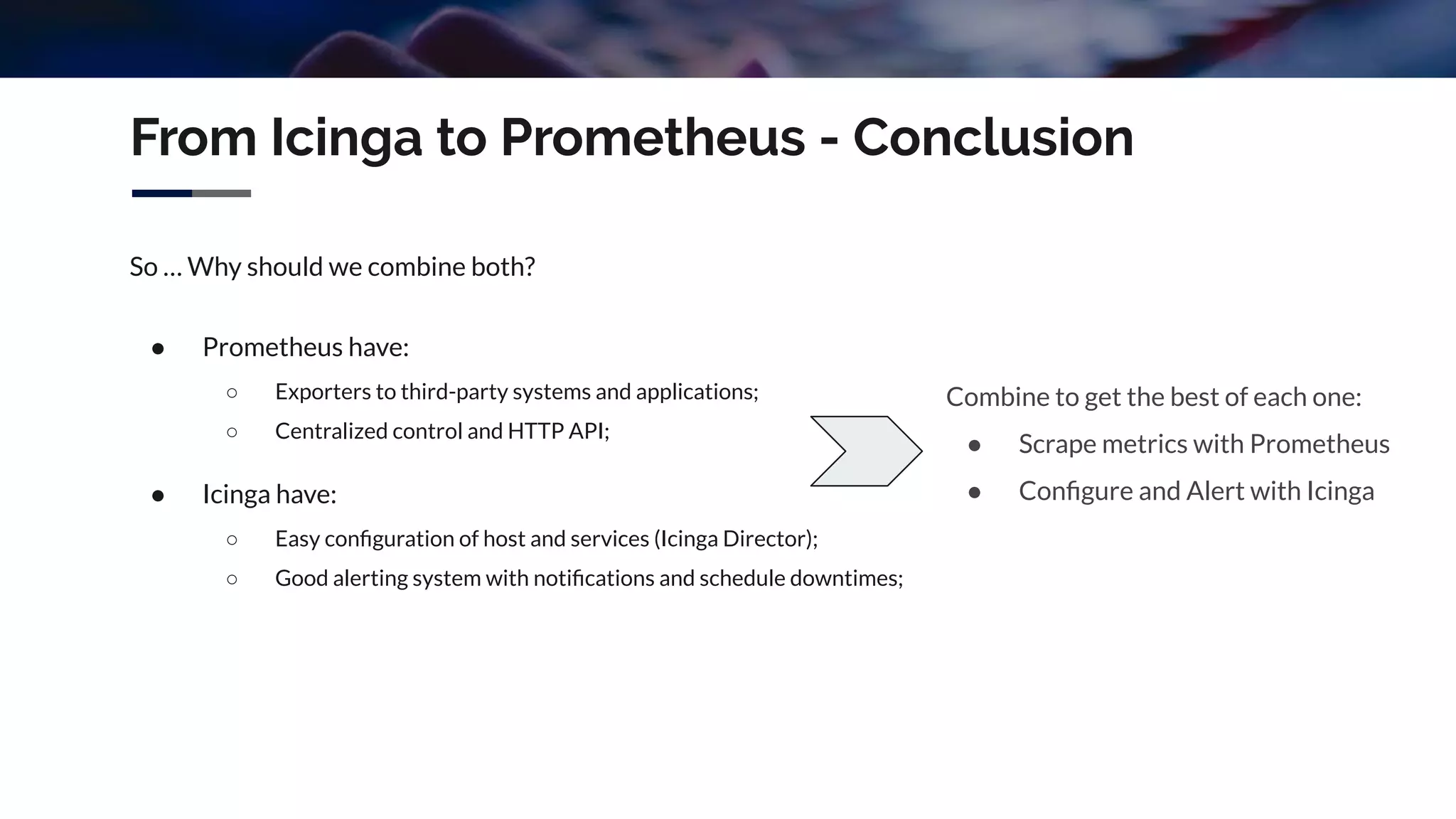 From Icinga to Prometheus - Conclusion
So … Why should we combine both?
● Prometheus have:
○ Exporters to third-party systems and applications;
○ Centralized control and HTTP API;
● Icinga have:
○ Easy conﬁguration of host and services (Icinga Director);
○ Good alerting system with notiﬁcations and schedule downtimes;
Combine to get the best of each one:
● Scrape metrics with Prometheus
● Conﬁgure and Alert with Icinga
 