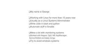 ❏My name is George
❏Working with Linux for more than 15 years now
❏Usually as a Linux Systems Administrator
❏Write code in bash and python
❏Automate stuff in Ansible
❏Mess a lot with monitoring systems
❏Worked with Nagios, Op5, ME AppManager,
Xymon/Hobbit and lately Icinga
❏Try to avoid windows systems
 