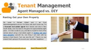 Tenant Management
                     Agent Managed vs. DIY
Renting Out your Own Property

My    name     is   Michael     Gilbert   and    I    am     from
tenantmanagement.com.au. For those who don't know me, I'm
a licensed real estate agent from Victoria and also in New
South Wales, and I've been in the game for approximately eight
years. I'm here to talk to you, and talk to myself in front of the
camera about using a real estate agent or renting out your
own property yourself. So, one thing I will start with by
saying is that there's "not one size fits all." There's no one
answer that's going to fit you and your next door neighbour.




                                                                     1 of 6
 