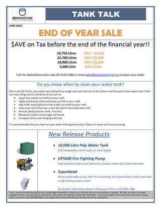 TANK TALK
JUNE 2010


                                 END OF YEAR SALE
  $AVE on Tax before the end of the financial year!!
                                                      33,750 Litres                 ONLY $3,630
                                                      22,700 Litres                 ONLY $2,480
                                                      10,000 Litres                 ONLY $1,285
                                                       5,000 Litre                  ONLY $760

        Call the WaterStore team now 03 5435 2388 or email sales@waterstore.com.au to place your order


                               Do you know when to clean your water tank?
Over a period of time, your water tank will build up sludge and muck that sits on the bottom and the walls of your water tank. There
are many things which contribute to this such as:
    • wood fires (smoke can settle on your roof)
    • highly treed areas (sticks and leaves can fall on your roof)
    • high traffic areas (pollution from traffic can settle on your roof)
    • some new roofs (they have a clear film which eventually wears off)
    • Animals (dead possums, birds, mice etc)
    • Mosquito’s (which can lay eggs and breed)
    • Eucalyptus (from over hanging trees) etc

It is recommended that you clean out your water tank regularly every 2-3years to avoid such issues occuring.



                                            New Release Products
                                                  • 10,000 Litre Poly Water Tank
                                                       CFA Compatible 2.57mt wide x 2.33mt height

                                                  • UPS600 Fire Fighting Pump
                                                       High speed one piece cast aluminium, Subaru motor and 3 year warranty

                                                  • SuperHead
                                                       All the great ideas in one unit! It’s a rainhead, first flush system, leaf screen and
                                                       a self cleaning insect screen

                                                       For further information please call Doug or Chris on 03 5435 2388
«Title», we are currently sending you our monthly Agent Newsletter to keep you in the loop with any new products or specials. We also send all our pricelist
updates by email. Occasionally we will send you information with specials or Sale Day information. If you would prefer not to receive this information, please
reply to this email with UNSUBSCRIBE in the subject line and we will make sure we take you off our mailing list.
 
