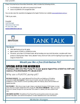 Dear Lynne-WS
Please find attached our November Newsletter which includes the following articles:
Free Distribution pits with every pump pit purchased
Save on 10,000 litre CFA compatible tanks
You can also view this newsletter by logging to the Agent Portal on our website www.waterstore.com.au.
Talk to you soon,
Doug Bell
Sales Manager
WaterStore Poly Tanks
Ph: (03) 5435 2388
www.waterstore.com.au
November 2010
This Month:
FREE distribution pits up for grabs
Agent special of $1345 on 10,000 litre tanks
The latest, up to date V12 Product Guide will be heading your way early December, complete with more
products including Steel Water Tanks, Bladder Tanks, Chemical Tanks and Fire Fighting Pumps-heaps more
range to choose from.
Would you like a free Distribution Pit?
SPECIAL OFFER FOR NOVEMBER
Purchase a 600 Litre Poly Pump Pit at your special Agent Price of $327 inc GST and
receive a Free Distribution Pit valued at $37!
Why use a PLASTIC pump pit?
NO OH&S ISSUES! - Our newly designed Poly Pump Pits are helping our Plumbing
customers to win more quotes. These ‘easy to handle’ poly pits make light work of
installation in every situation, word is spreading within the industry about all the OH&S and
logistic benefits.
NO CRANES! - Why hire a crane to get a heavy concrete pit into place? All it takes is a man
and a shovel to install a WaterStore Poly Pump Pit. NO JACK HAMMERS! - Why use a jack
hammer to break through the concrete wall? All it takes is a battery drill and a 90mm hole
saw.
WIN MORE QUOTES! WaterStore Poly Pump Pits are the perfect solution for grey water,
general reticulation and catchment situations. Contact WaterStore for more information.
Website changes….
TANK TALK
 