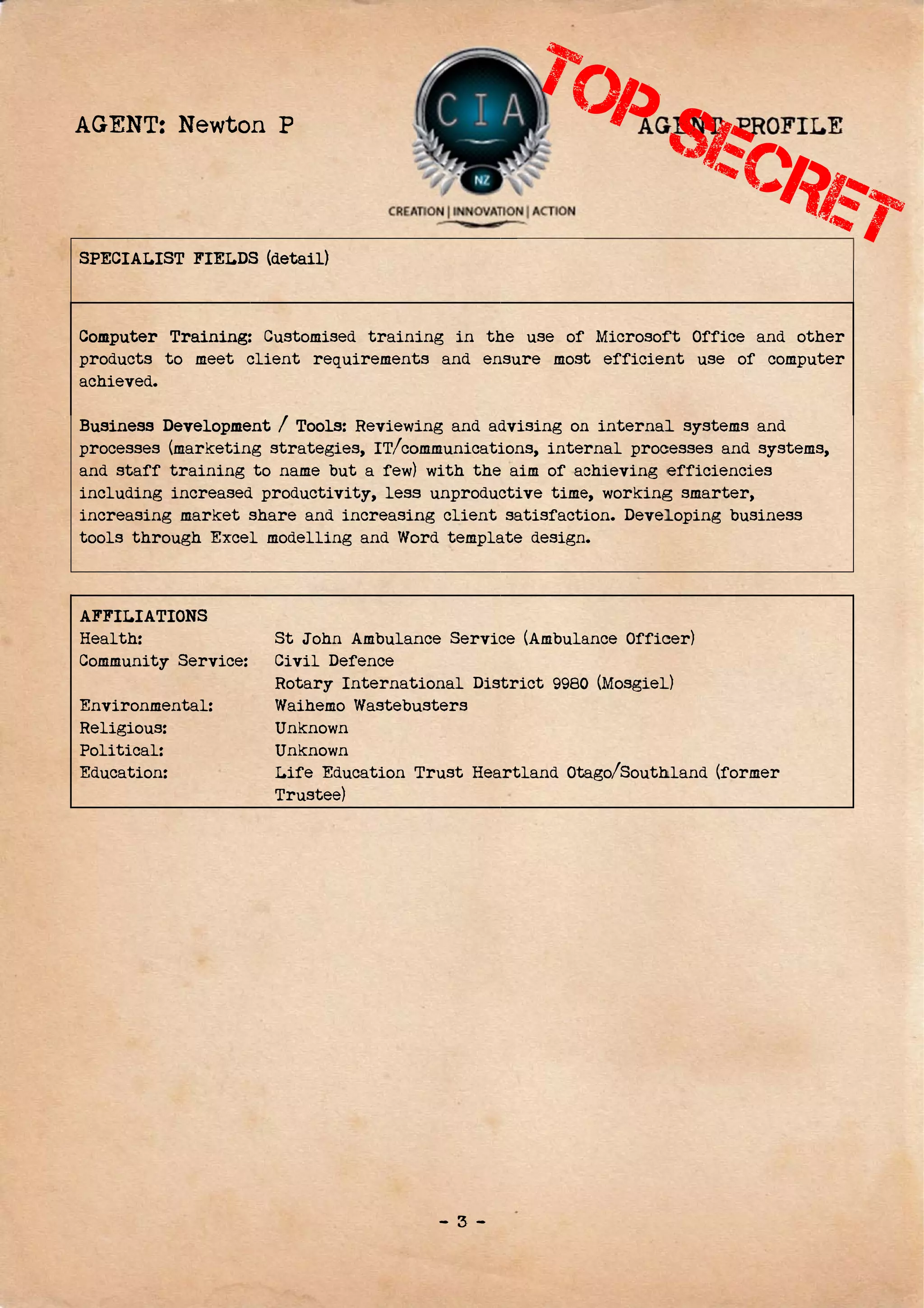 A
S
C
p
a
B
p
a
i
i
t
A
H
C
E
R
P
E
AGENT:
SPECIALIS
Computer
products t
achieved.
Business D
processes
and staff
including
increasing
tools thro
AFFILIAT
Health:
Community
Environme
Religious:
Political:
Education:
Newto
ST FIELDS
Training:
to meet c
Developme
(marketin
training
increased
g market s
ough Excel
IONS
y Service:
ental:
:
n P
S (detail)
: Customis
client req
ent / Tool
ng strateg
to name b
d producti
share and
l modellin
St John
Civil D
Rotary
Waihem
Unknow
Unknow
Life Ed
Trustee
sed traini
quirement
s: Reviewi
ies, IT/co
but a few)
vity, less
increasin
ng and Wo
n Ambulan
Defence
Internat
mo Wastebu
wn
wn
ducation T
e)
- 3 -
ing in th
ts and en
ing and ad
ommunicati
with the
s unproduc
ng client
ord templa
nce Servic
tional Dist
usters
Trust Hea
he use of
nsure most
dvising on
ions, inter
e aim of ac
ctive time
satisfacti
ate design
ce (Ambula
trict 9980
artland Ot
AG
Microsof
t efficien
n internal
rnal proc
chieving e
e, working
ion. Devel
n.
ance Offic
0 (Mosgiel
ago/South
GENT PR
ft Office
nt use of
l systems
cesses and
efficienci
g smarter,
loping bus
cer)
l)
hland (form
ROFILE
and othe
f compute
and
systems,
ies
,
siness
mer
E
r
r
 