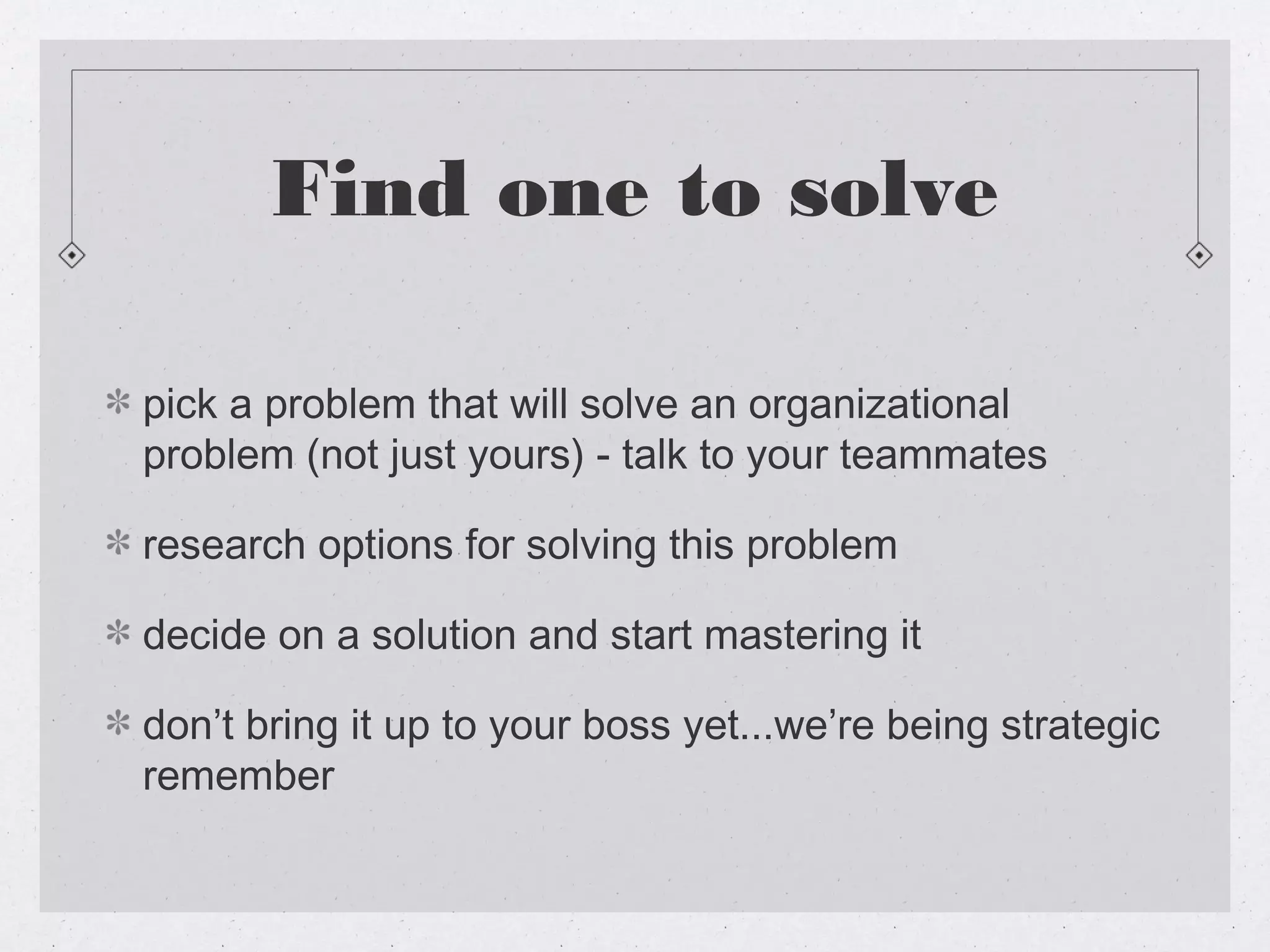 Find one to solve

pick a problem that will solve an organizational
problem (not just yours) - talk to your teammates

research options for solving this problem

decide on a solution and start mastering it

don’t bring it up to your boss yet...we’re being strategic
remember
 
