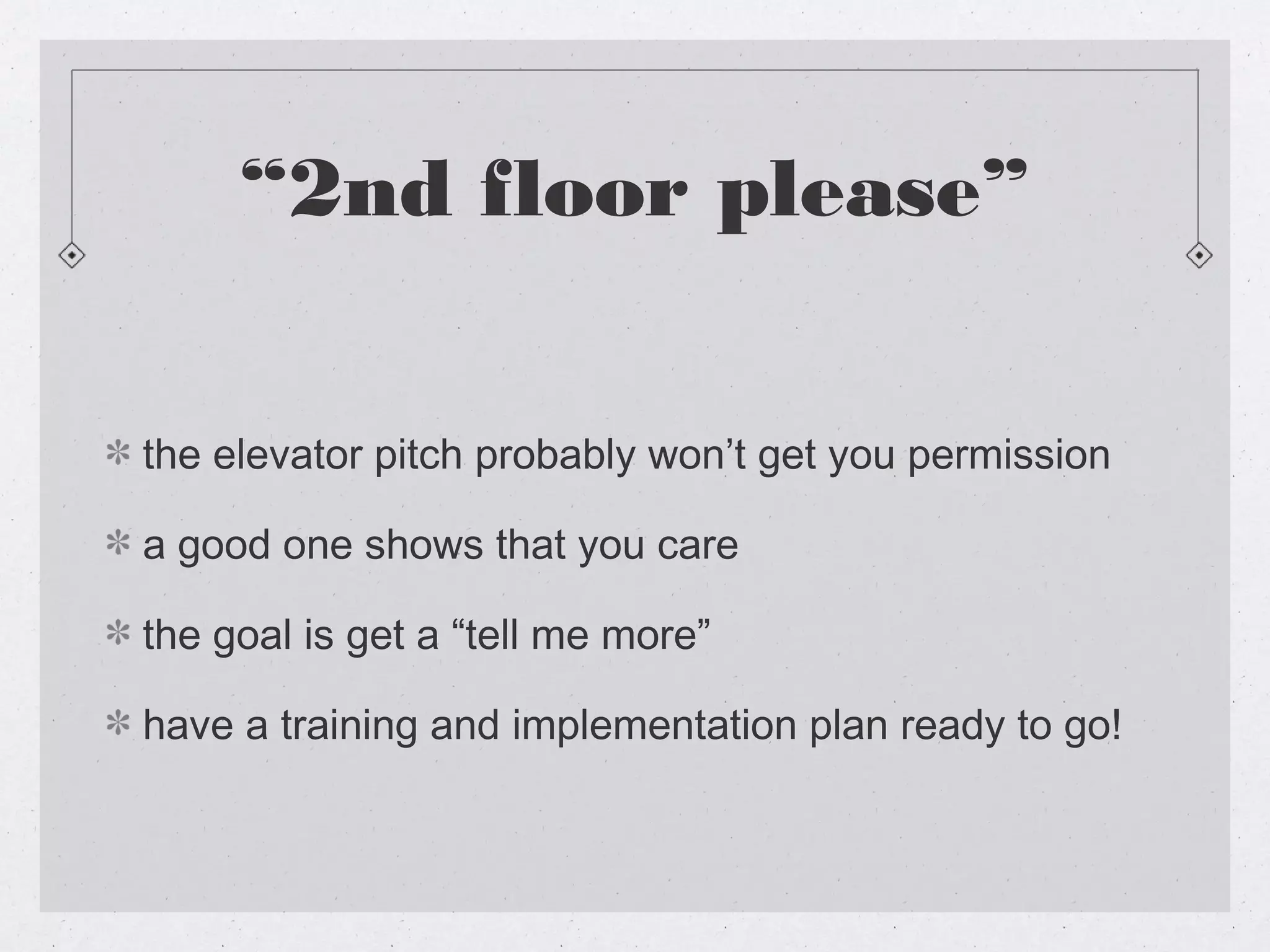 “2nd floor please”


the elevator pitch probably won’t get you permission

a good one shows that you care

the goal is get a “tell me more”

have a training and implementation plan ready to go!
 