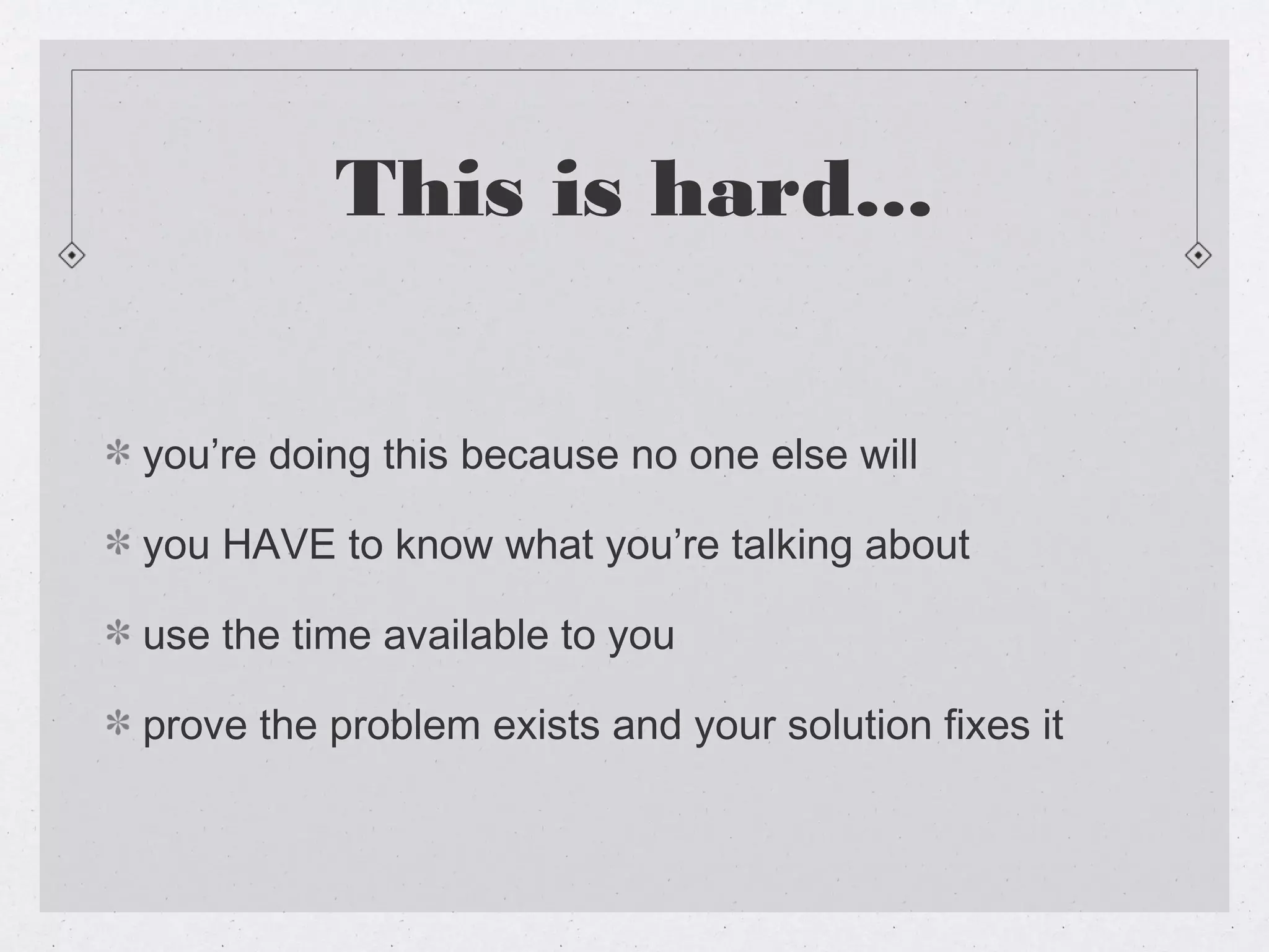 This is hard...


you’re doing this because no one else will

you HAVE to know what you’re talking about

use the time available to you

prove the problem exists and your solution fixes it
 