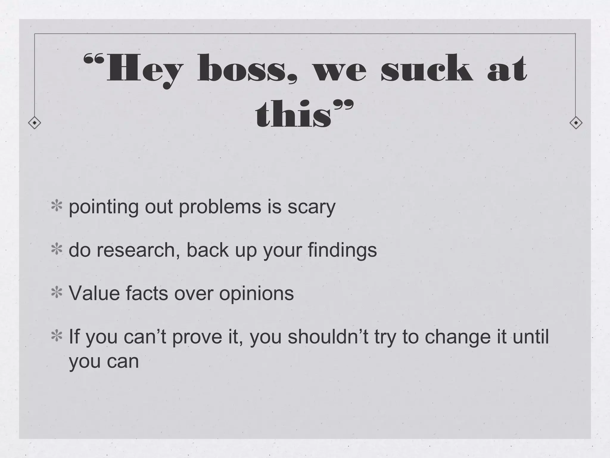 “Hey boss, we suck at
        this”

pointing out problems is scary

do research, back up your findings

Value facts over opinions

If you can’t prove it, you shouldn’t try to change it until
you can
 