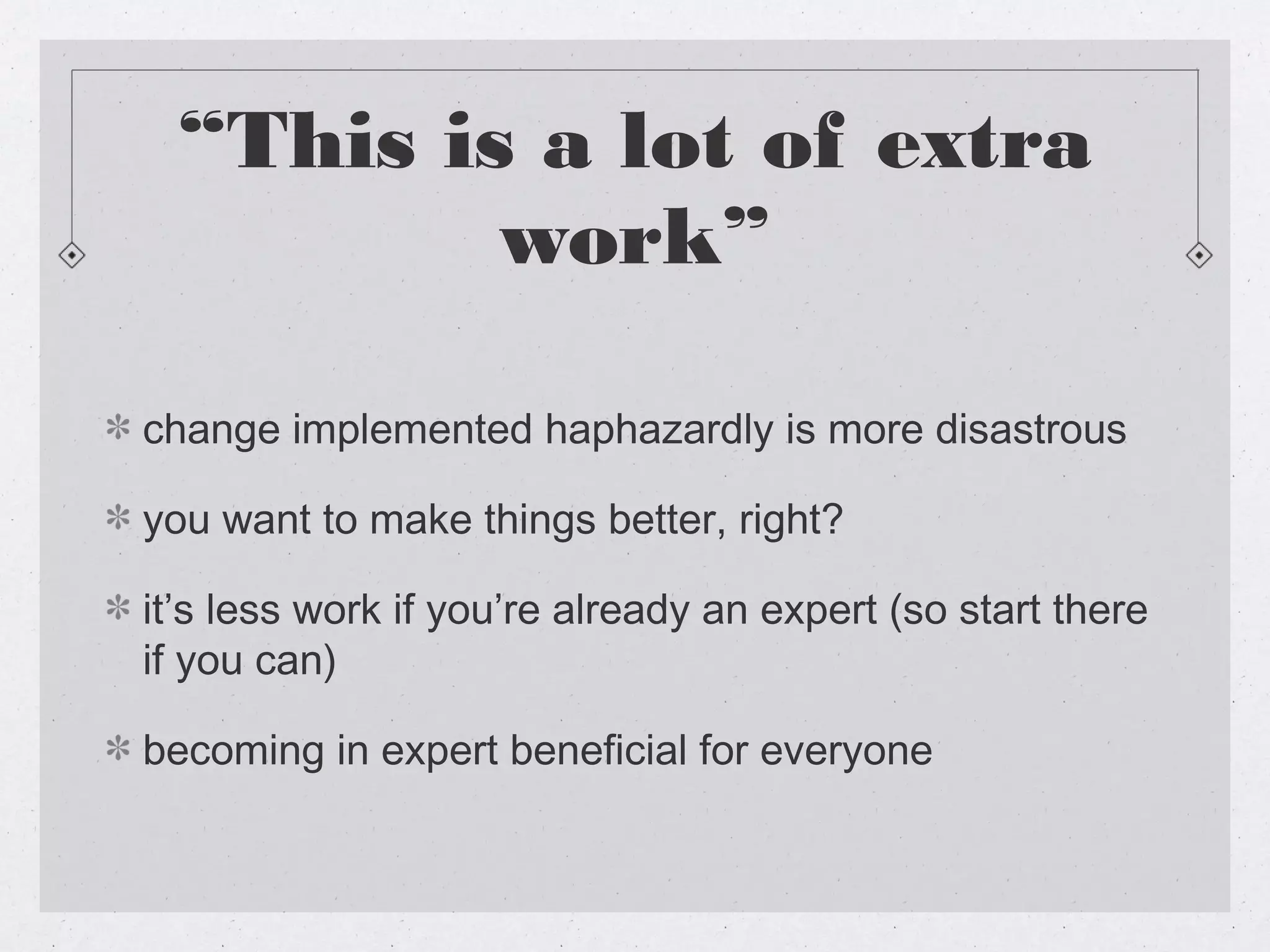 “This is a lot of extra
          work”

change implemented haphazardly is more disastrous

you want to make things better, right?

it’s less work if you’re already an expert (so start there
if you can)

becoming in expert beneficial for everyone
 