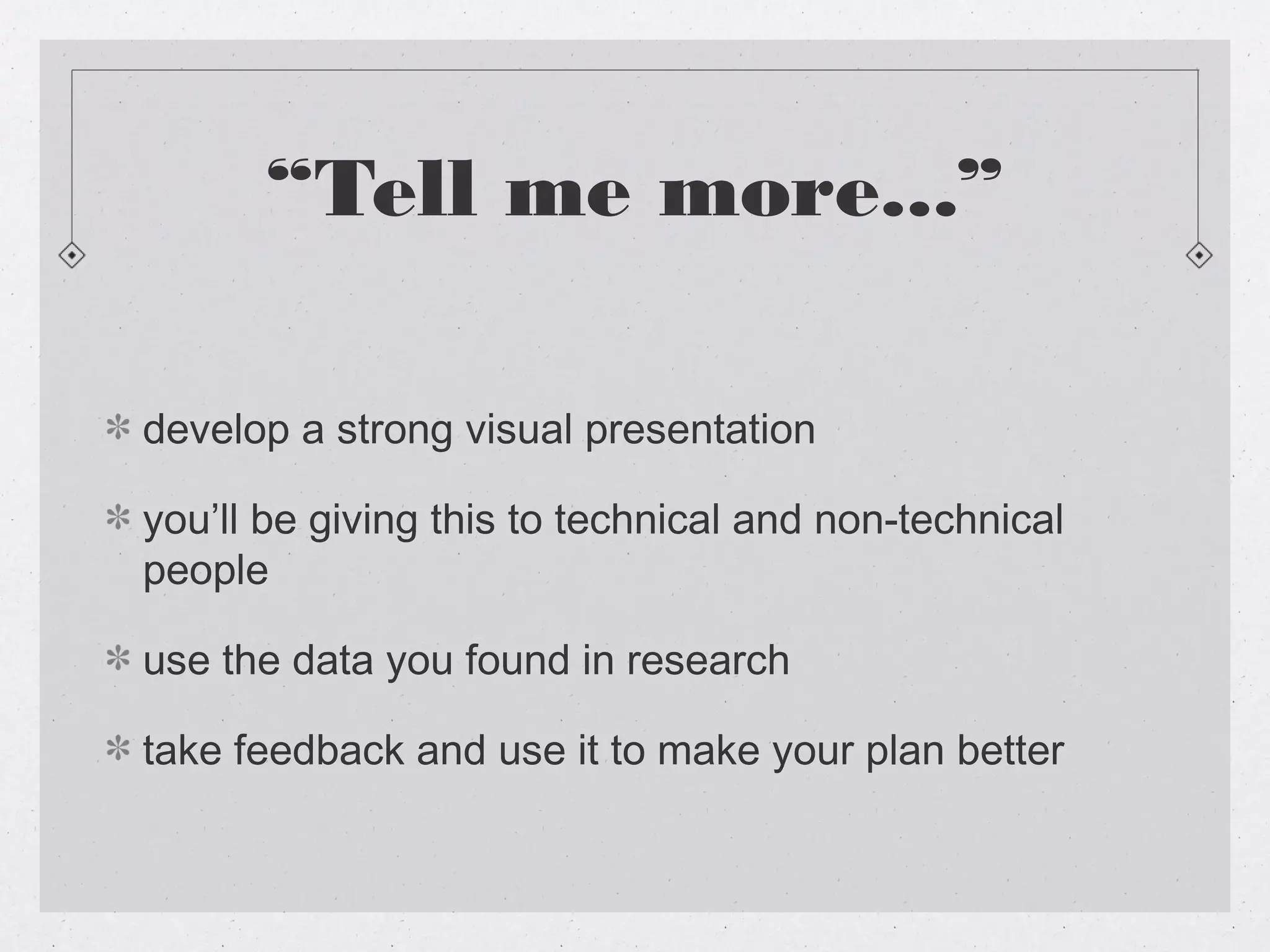“Tell me more...”

develop a strong visual presentation

you’ll be giving this to technical and non-technical
people

use the data you found in research

take feedback and use it to make your plan better
 