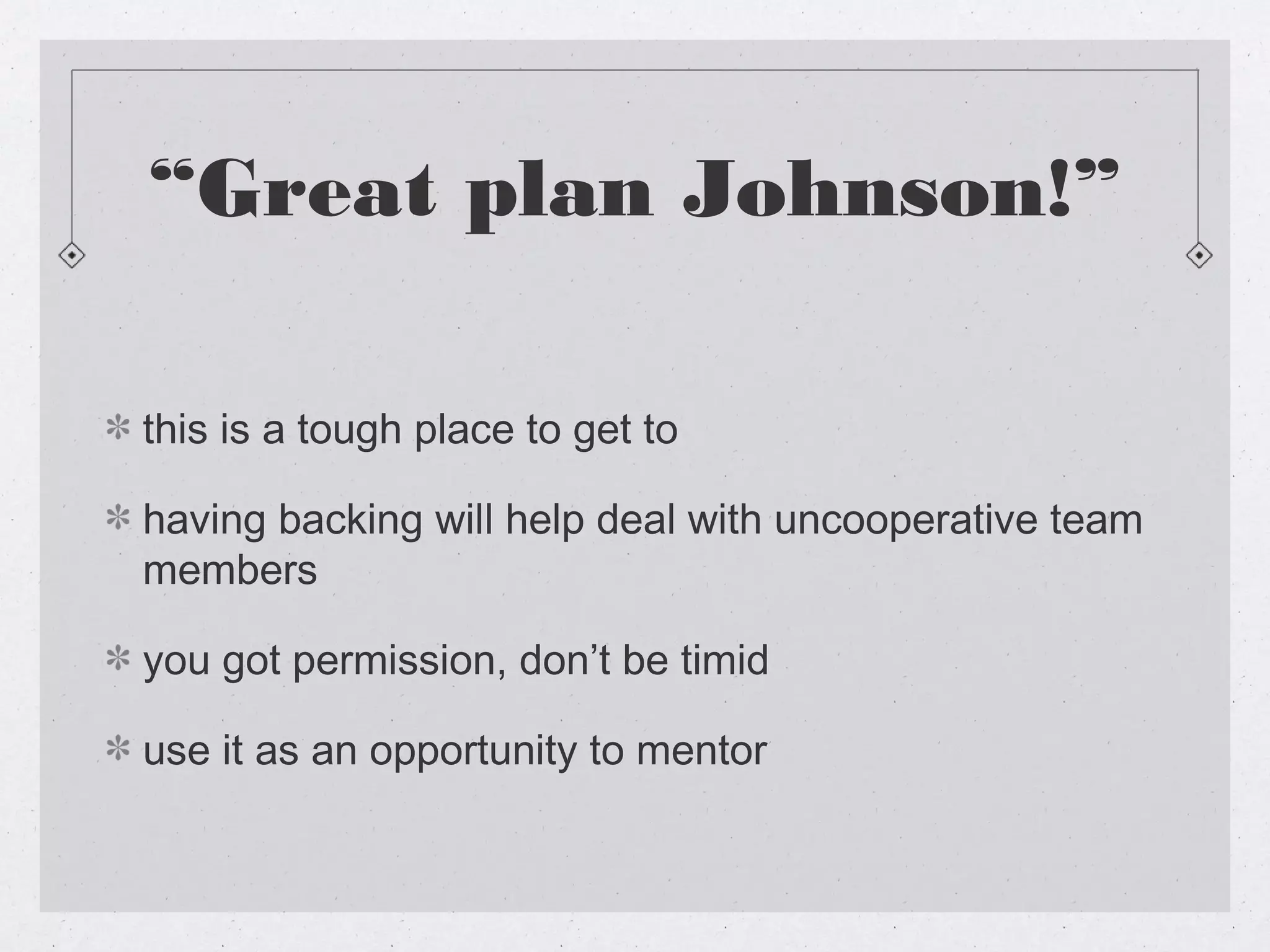 “Great plan Johnson!”

this is a tough place to get to

having backing will help deal with uncooperative team
members

you got permission, don’t be timid

use it as an opportunity to mentor
 