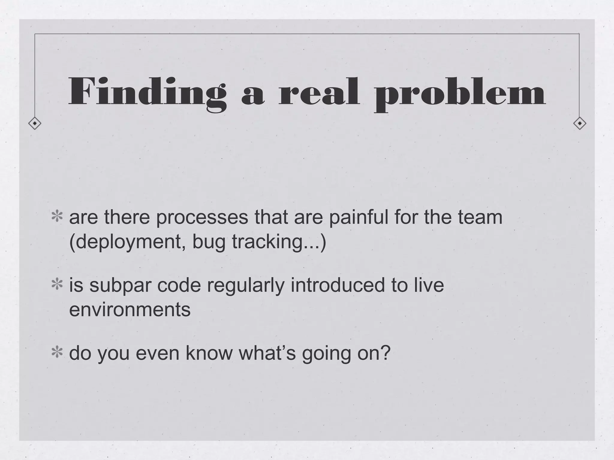 Finding a real problem

are there processes that are painful for the team
(deployment, bug tracking...)

is subpar code regularly introduced to live
environments

do you even know what’s going on?
 
