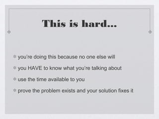 This is hard...


you’re doing this because no one else will

you HAVE to know what you’re talking about

use the time available to you

prove the problem exists and your solution fixes it
 