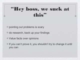 “Hey boss, we suck at
        this”

pointing out problems is scary

do research, back up your findings

Value facts over opinions

If you can’t prove it, you shouldn’t try to change it until
you can
 