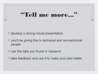 “Tell me more...”

develop a strong visual presentation

you’ll be giving this to technical and non-technical
people

use the data you found in research

take feedback and use it to make your plan better
 